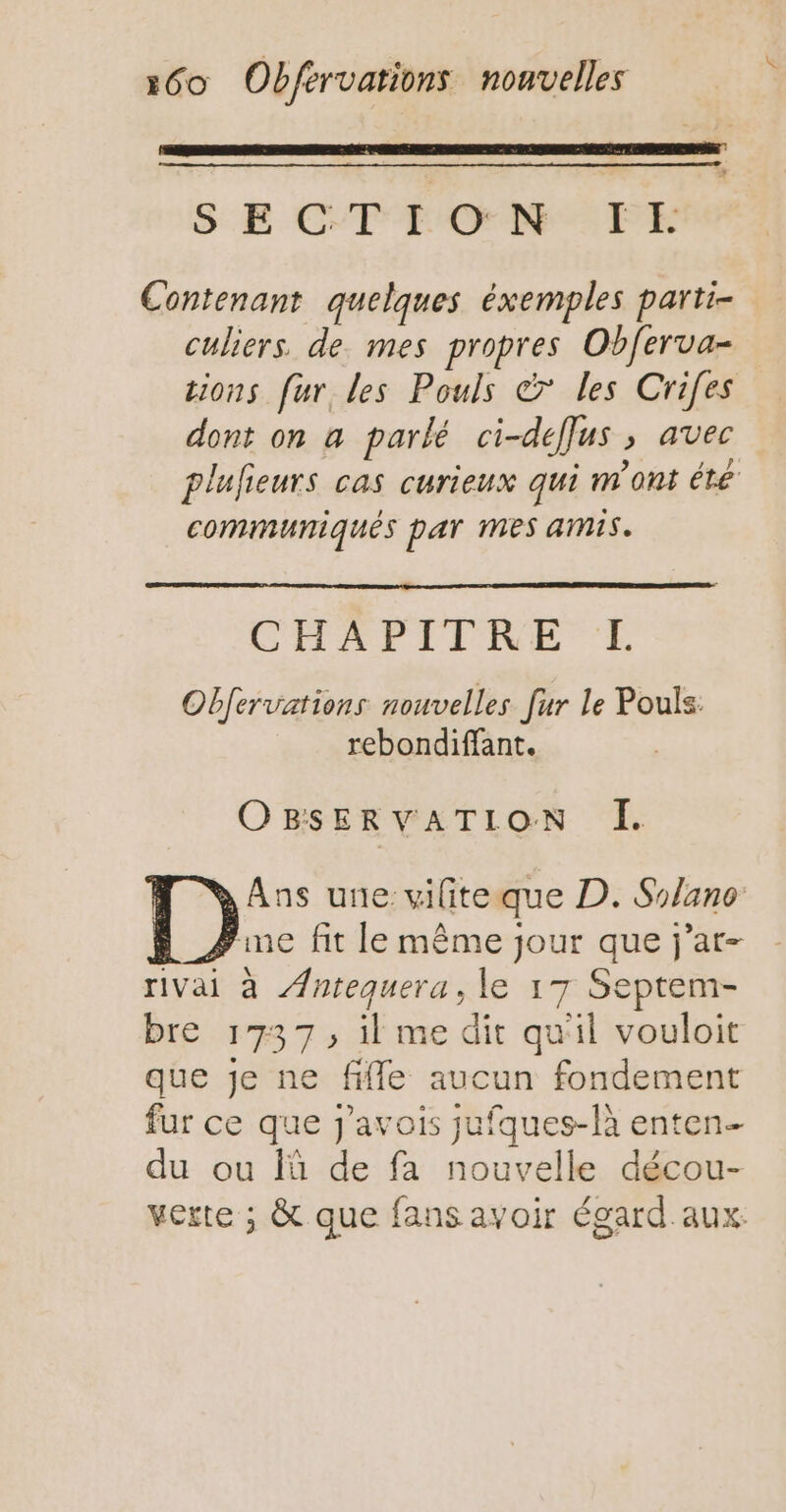 mom S E CTFEONW PE Contenant quelques éxemples parti- culiers. de. mes propres Obferva- tions fur les Pouls & les Crifes dont on a parlé ci-deffus ; avec plufieurs cas curieux qui n'ont été communiqués par Mes amis. CHAPITRE E Obfervations nouvelles fur le Pouls: rebondiffant. OBSERVATION I. Ans une: viliteque D. Solano me fit le même jour que j’at- rivai à Æ/ntequera, le 17 Septem- bre 1737, il me dit qu'il vouloit que je ne fifle aucun fondement fur ce que j'avois jufques-là enten- du ou là de fa nouvelle décou- verte ; & que fans avoir égard aux.