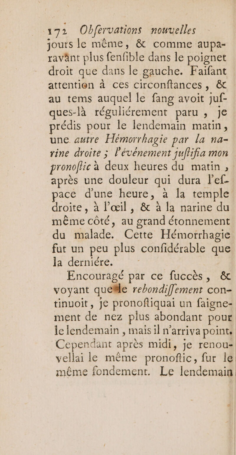 jours le même, & comme aupa- ravänt plus fenfible dans le poignet droit que dans le gauche. Faiïfant attention à ces circonftances, & au tems auquel le fang avoit juf- ques-là réguliérement paru , Je prédis pour le lendemain matin, une autre Hémorrhagie par la na- rine droite ; l'événement juflifia mon pronoffic à deux heures du matin, après une douleur qui dura lef- pace d'une heure, à Îa temple droite , à l'œil, & à la narine du même côté, au grand étonnement du malade. Cette Hémorrhagie fut un peu plus confidérable que la derniére. Encouragé par ce fuccès, & voyant quelle rebondiflement con- tinuoit, je pronoftiquai un faigne- ment de nez plus abondant pour le lendemain , maïs il n’arriva point, Cependant après midi, je renou- vellai le même pronoftic, fur le même fondement. Le lendemain: