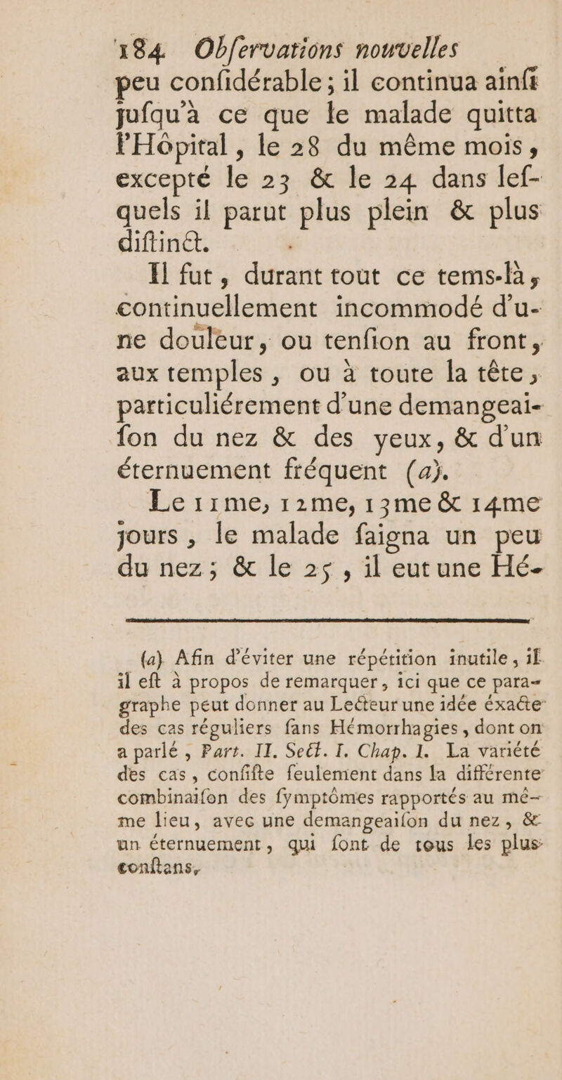 peu confidérable; il continua ainfi jufqu'à ce que le malade quitta FHopital , le 28 du même mois, excepté le 23 & le 24 dans lef- quels il parut plus plein & plus diftinét. El fut, durant tout ce tems-l, continuellement incommodé d’u- ne douleur, ou tenfion au front, aux temples , ou à toute la tête, particuliérement d’une demangeai- fon du nez & des yeux, & d'un éternuement fréquent (aj. Le 11me, 12me, 13me & 14me jours , le malade faigna un peu du nez; & le 25, il eutune Hé- (a) Afin d'éviter une répétition inutile, 1f il eft à propos de remarquer, ici que ce para graphe peut donner au Lecteur une idée éxacte des cas réguliers fans Hémorrhagies, dont on a parlé , Part. II. Seët. I. Chap. 1. La variété des cas, confifte feulemient dans la différente combinaïfon des fymptômes rapportés au me- me lieu, avec une demangeaifon du nez, & un éternuement, qui font de tous les plus conftans,