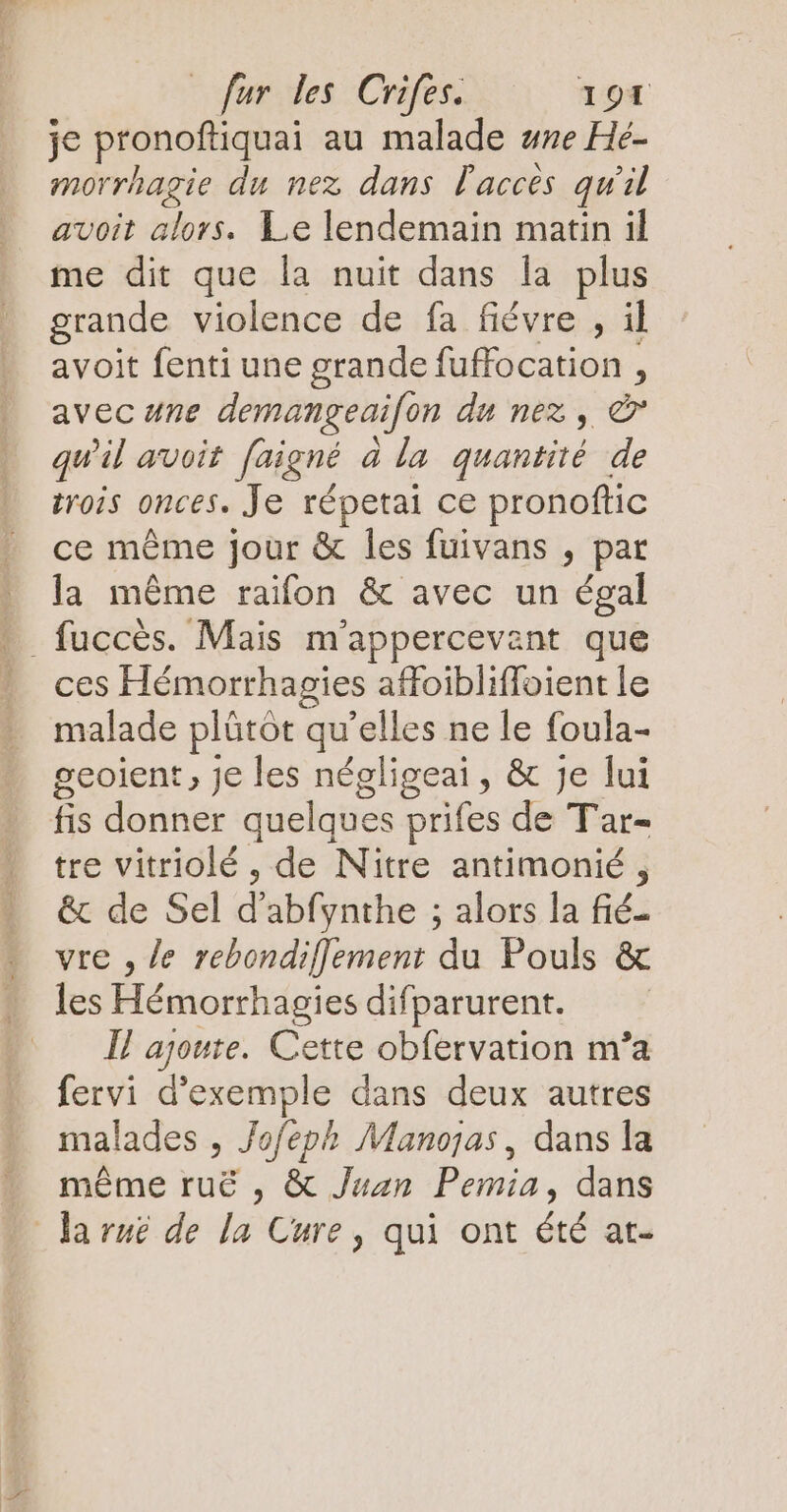 je pronoftiquai au malade #ne Hé- morrhagie du nez dans acces qu 2l avoit alors. Le lendemain matin il me dit que la nuit dans la plus grande violence de fa fiévre , il avoit fenti une grande fuffocation , avec une demangeai[on du nez, & qu'il avoit faigné à la quantité de trois onces. Je répetai ce pronoftic ce même jour & les fuivans , par la même raifon & avec un égal . fuccès. Mais m'appercevant que D ces Hémorrhagies affoibliffoient le malade plûtôt qu'elles ne le foula- geoient, je les négligeai, & Je lui fis donner quelques prifes de Tar- tre vitriolé , de Nitre antimonié , & de Sel d abfynthe ; alors la fiéi vre , le rebondifflement du Pouls & les Hémorrhagies difparurent. … l'agoute. Cette obfervation m’a fervi d'exemple dans deux autres malades , Jofeph Manojas, dans la même ruë , & Juan Pemia, dans Ja ruë de la Cure, qui ont été at-