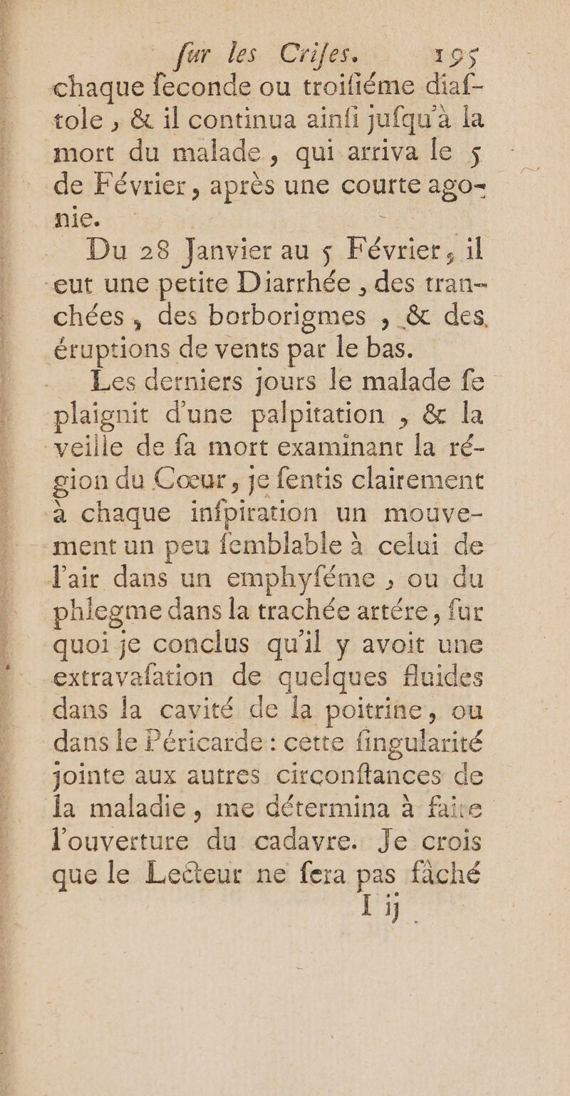 PRET CET ET os fur les Criles. 195 chaque feconde ou troifiéme diaf- tole , &amp; il continua ainfi jufqu'à La mort du malade, qui arriva le $ de Février, après une courte ago= nie + : | Du 28 Janvier au $ Février, il chées, des borborigmes , &amp; des. éruptions de vents par le bas. Les derniers jours le malade fe plaignit d'une palpitation , &amp; la veille de fa mort examinant la ré- gion du Cœur, je fentis clairement à chaque infpiration un mouve- ment un peu femblable à celui de phlegme dans la trachée artére, fur quoi je conclus qu'il y avoit une extravafation de quelques fluides dans la cavité de la poitrine, ou dans le Péricarde : cette fingularité jointe aux autres circonftances de la maladie, me détermina à faire l'ouverture du cadavre. Je crois que le Lecteur ne fera pas fâché Li.