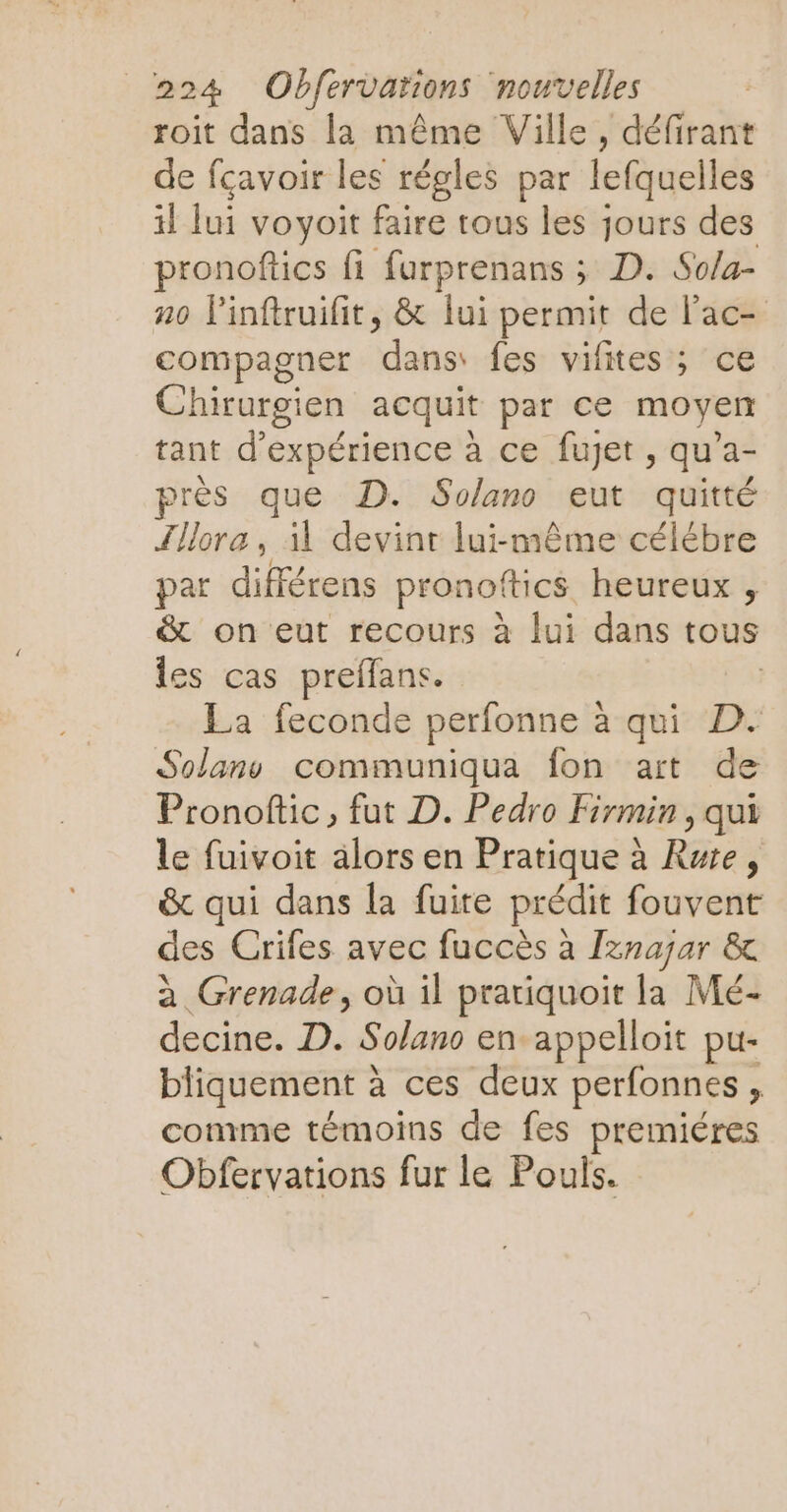 roit dans la même Ville, défirant de fçavoir les régles par lefquelles il Jui voyoit faire tous les jours des pronoftics fi furprenans ; D. So/a- no Pinftruifit, & lui permit de lac- compagner dans: fes vifites ; ce Chirurgien acquit par ce moyen tant d'expérience à ce fujet , qu’a- près que D. Solano eut quitté Illore , il devint lui-même célébre par différens pronoftics heureux , & on eut recours à lui dans tous les cas preffans. | La feconde perfonne à qui D. Solanv communiqua fon art de Pronoftic, fut D. Pedro Firmin, qui le fuivoit alors en Pratique à Rue, & qui dans la fuite prédit fouvent des Crifes avec fuccès à Iznajar & à Grenade, où il pratiquoit la Mé- decine. D. Solano en appelloit pu- bliquement à ces deux perfonnes , comme témoins de fes premiéres Obfervations fur le Pouls.