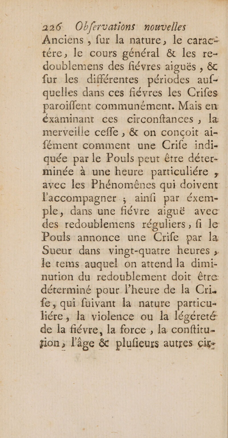 Anciens , fur la nature, le caracz tére, le cours général & les re- doublemens des fiévres aiguës , & fur les différentes périodes auf- quelles dans ces fiévres les Crifes paroiflent communément. Mais en éxaminant ces circonftances , la merveille ceffe , & on conçoit ai- fément comment une Crife indi- quée par le Pouls peut être déter- minée à une heure particuliére , avec les Phénomèênes qui doivent l'accompagner ; ainfi par éxem- ple, dans une fiévre aiguë avec des redoublemens réguliers, fi le Pouls annonce une Crife par la Sueur dans vingt-quatre heures » le tems auquel on attend la dimi- nution du redoublement doit être: déterminé pour l’heure de la Cris fe, qui fuivant la nature particu- liére, la violence ou la légéreté de la fiévre, la force , la conftitu- ion, l’âge & plufieurs autres ciks