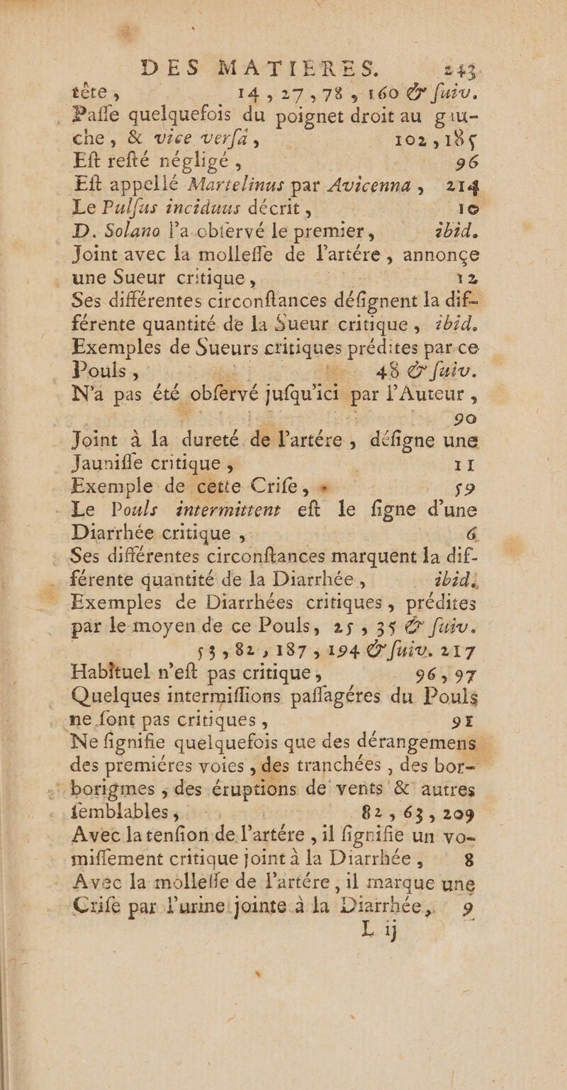 fête 1427078 160 €7 fuiv, . Pañle quelquefois du poignet droit au giu- che, &amp; vice verfa, 102,18 Ef refté négligé, 96 Eft appellé Martelinus par Avicenna , 214 Le Pulfus inciduus décrit, 1© . D. Solano l’a.cbiervé le premier, 2bid. Joint avec la mollefle de lartére , annonçe . une Sueur critique, 12 Ses différentes circonflances défi ignent la dif- férente quantité de la Sueur critique, 1bid. Exemples de Sueurs critiques prédites parce Pouls, L.. 46 ©'fuiu. N'a pas été -obfervé jufqu'ici par J'Auteur , Joint à la ms &amp; Partére , défigne une Jaunifle critique ; | 11 Exemple de cette Crife, « $ - Le Pouls intermittent eft le figne d’une Diarrhée critique ;. &amp; Ses différentes circonftances marquent la dif- férente quantité de la Diarrhée, … ébidi Exemples de Diarrhées critiques, prédites par le moyen de ce Pouls, 25, 35 &amp; fuiu. 53» 82187194 © fuiv. 217 Habîtuel n’eft pas critique, 96,97 Quelques intermiflions pañlagéres du Pouls ne. font pas critiques, 97 Ne fignifie quelquefois que des dérangemens des premiéres voies , des tranchées , des bor= : borigmes ; des éruptions de vents &amp; autres femblables, 82,63,209 Avec latenfion del’ artére sh ignifie Un vo= miflement critique Joint à la Diarrhée, 8 Avec la molleffe de l'artére, il marque une Cxife par l'urine jointe à la Diarrhée LA] L 1 d