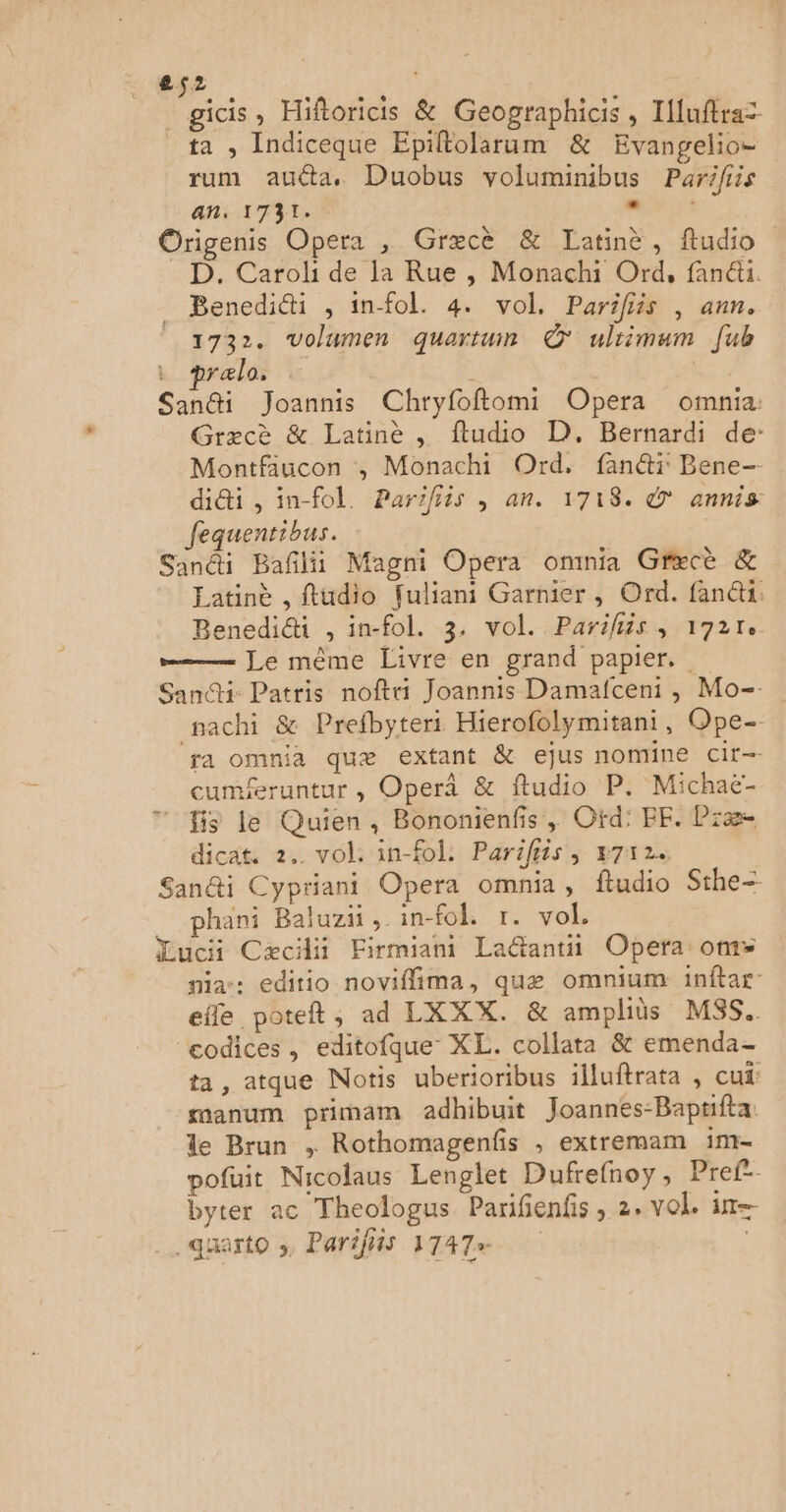 _gicis, Hiftoricis & Geographicis , Illuftra= ta , Indiceque Epiltolarum & Evangelio- rum aua, Duobus voluminibus Parifiis an. 1731: nn: Origenis Opera , Græcè & Latinè, ftudio D. Caroli de la Rue , Monachi Ord, fanéu. _ Benedidti , infol. 4. vol. Parifiis , ann. 1732. volumen quartun © ultimum [ub pralo, . Sandi Joannis Chryfoftomi Opera omnia: Græcè & Latinè , ftudio D. Bernardi de: Montfaucon , Monachi Ord, fan@ï Bene- di&ti ,in-fol. Parifiis , an. 1718. € annis fequentibus. Sandi Bañlii Magni Opera ommia Græcè & Eatinè , fludio fuliani Garnier, Ord. fan@i. Benedici , in-fol. 3, vol. Parifiis, 1721. = Le mème Livre en grand papier. Sani: Patris noftri Joannis Damafceni , Mo-. nachi & Prefbyteri Hierofolymitani, Ope- ra omnia quæ extant & ejus nomine cit- cuméeruntur , Operâ & ftudio P. Michaë- ” is le Quien, Bononienfis, Ofd:' FF. Præ dicat. 2. vol: in-fol. Parifiis, v7x2+ San&i Cypriani Opera omnia, ftudio Sthe- phani Baluzi , in-fok 1. vol, Lucii Cæciii Firmiani La&antii Opera: om nia-: editio noviflima, quæ omnium inftar- efle poteft, ad LXXX. & amplits MSS.. ‘codices, editofque XL. collata & emenda- ta, atque Notis uberioribus illuftrata , cui: manum primam adhibuit Joannes-Bapufta le Brun , Rothomagenfis , extremam im- pofuit Nicolaus Lenglet Dufrefnoy, Pref-- byter ac Theologus Parifienfs, 2. vol. in .quarto », Parifiis 1747