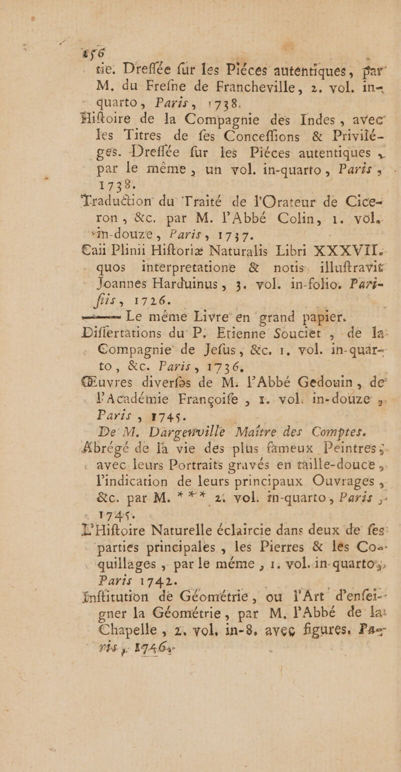 ” ré E tie, Dreflée fur les Phces auténtiques , par” M. du Frefne de Francheville, 2. vol. in= quarto, Paris, 1738. Hiftoire de la Compagnie des Indes, avec les Titres de fes Conceflions & Privilé- ges. Dreflée fur les Piéces autentiques , par le même, un vol, in-quarto, Paris, 1738. Traduétion du Traité de lOrateur de Cice= ron , &c. par M. l'Abbé Colin, 1. vol. “m-douze, Paris, 1737. Can Plinii Hiftoriæ Naturalis Libri XXXVIL. . quos interpretatione & notis, illuftravit Joannes Harduinus, 3. vol. in-folio. Pars- fiis, 1726. — Le même Livre en grand papier. Diflertations du P, Etienne Souciet » de la: Compagnie de Jefus, &c. 1, vol. in-quar- to, &c. Paris #736: Œuvres diverfos de M: l'Abbé Gedouin . de l'Académie Françoife , 1. vol. in-doûze ». Paris , 2745. De M. Dargetrville Mañre des Comptes: Abrégée de [à vie des plus fameux Peintres s. . avec leurs Portraits gravés en taille-douce ” l'indication de leurs principaux Ouvrages, &c. par M. * ** 24 vol. in-quarto, Paris ,- 1745. E Hiftoire Naturelle éclaircie dans deux de fes: parties principales , les Pierres & les Co quillages , par le méme , 1. vol.in-quartor,, Paris 1742. fnflitution de Géométrie, ou l'Art d’enfei-- gner la Géométrie, par M. l'Abbé de Ia Chapelle , z, vol, in-8, avec figures, Pa vês 3; 1746: