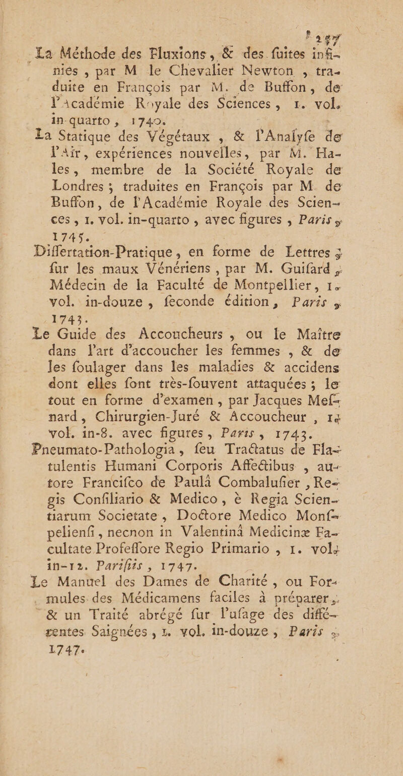 E 2$ 1-4 niés , par M le Chevalier Newton , tra. duite en François par M. de Buffon, de l'Académie Royale des Sciences, 1. vol, in-quarto , 1749. La Statique des Végétaux , & l’Analyfe de l'Air, expériences nouvelles, par M. Ha- les, membre de la Société Royale de Londres ; traduites en François par M de Buffon, de l'Académie Royale des Scien- ces, 1. vol. in-quarto , avec figures , Paris; 1745. Differtation-Pratique , en forme de Lettres fur les maux Vénériens , par M. Guifard , Médecin de la Faculté de Montpellier, 1. vol. in-douze , feconde édition, Paris , .1743. Le Guide des Accoucheurs , ou le Maître dans lart d’accoucher les femmes , & de les foulager dans les maladies & accidens dont elles font très-fouvent attaquées ; le tout en forme d'examen, par Jacques Mef- nard, Chirurgien-Juré & Accoucheur , 14 vol. in-8. avec figures, Paris, 1743. Pneumato- Pathologia , eu Tra@tatus de Fla= tulentis Humani Corporis Affe&ibus , au- tore Francifco de Paula Combalufi ier ,Re= gis Confiliario & Medico, è Repia den tiarum Societate , Doétore Medico Monf- pelienfi, necnon in Valentin Medicinæ Fa- cultate Profeflore Regio Primario , 1. vols 1n-12. Parifits , 1747. Le Manuel des Dames de Charité, ou For- . mules des Médicamens faciles à prévoarer. _& un Traité abrégé fur lufage des difé- zentes Saignées , . vol. in-douze , Paris :. 1747°