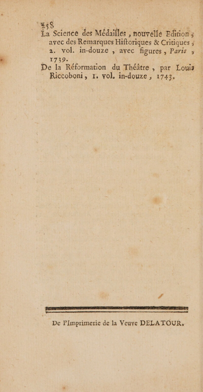 {x Science des Médailles , nouvelle Edition x avec des Remarques Hiftoriques & Critiques ; : 2. vol. in-douze , avec figures, Paris » ANT Re à 0 De la Réformation du Théâtre , par Louis Riccoboni, 1, vol, in-douze , 1743, De lImprimerie de la Veuye DELATOUR,