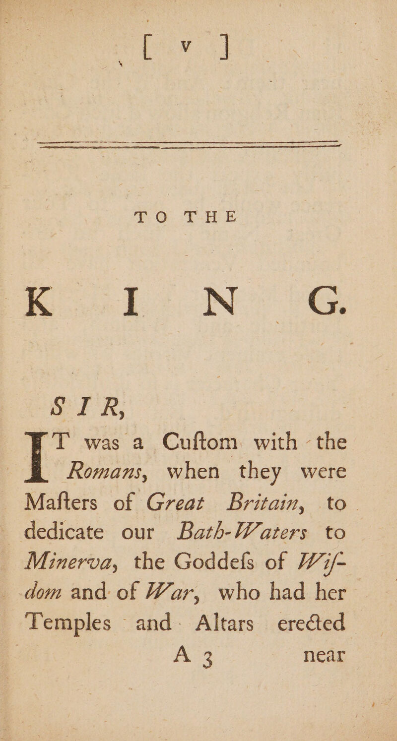 ei oN 8G Or R; ~T was a Cuftom. with -the Romans, when they were Mafters of Great Britain, to. _ dedicate our Bath-Waters to _ Minerva, the Goddels of W7/- _ dom and of War, who had her Temples and Altars erected | A 3 near