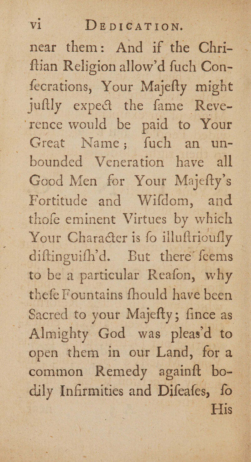 near them: And if the Chek. : -ftian Religion allow’d fuch Con- fecrations, Your Majefty might juftly expe&amp; the fame Reve- ‘rence would be paid to Your | Great Name; fuch an un- bounded Veneration have all Good Men for Your Majefty’s Fortitude and Wifdom, and _thofe eminent Virtues by which Your Character is fo illuftrioufly | diftinguifh’d. But there’ feems to be a particular Reafon, why thefe Fountains fhould have been Sacred to your Majefty; fince as : Almighty God was pleas'd to | open them in our Land, for a common Remedy againit box, dily Infirmities and Difeafes, fo _ ee ae His _