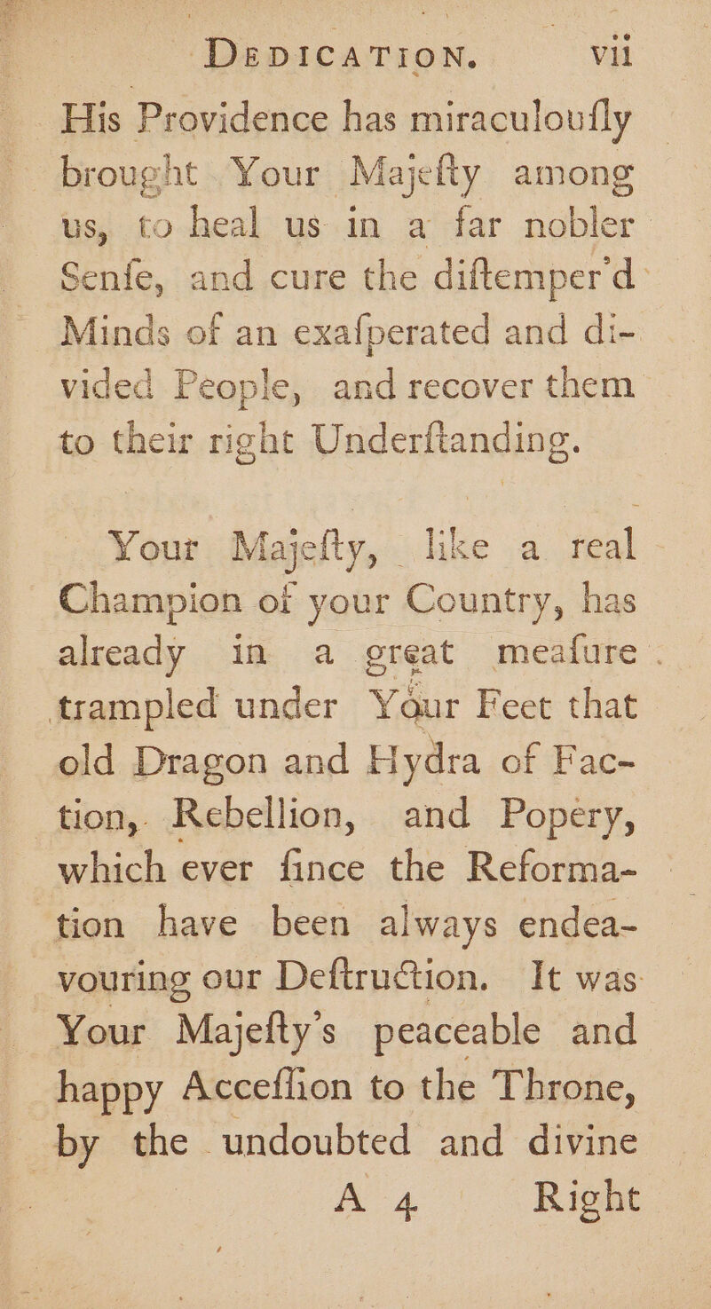 His Providence has miraculoufly brought Your Majelty among us, to heal us in a far nobler Senfe, and cure the diftemperd) Minds of an exafperated and di- vided People, and recover them to their right Underftanding. Your Majelty, like a real Champion of your Country, has already in a great meafure . trampled under Y Qur Feet that old Dragon and Hydra of Fac- tion, Rebellion, and Popery, which ever ee the Reforma- ‘tion have been always endea- vouring our Deftruction. It was Your Majefty’s peaceable and happy Acceflion to the Throne, by Oss undoubted and divine | A 4 Right