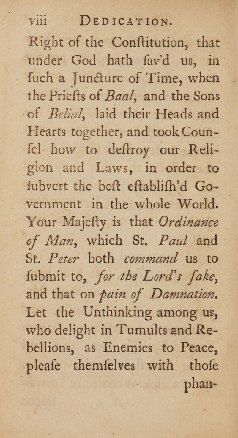 villi «© DEDICATION. Right of the Conftitution, that under God hath fav’d us, in fuch a Junéture of Time, when the Priefts of Baa/, and the Sons ‘of Belial, laid their Heads and Hearts together, and took Coun- fel how to deftroy our Reli- gion and Laws, in order to fubvert the beft eftablifh’d Go- vernment in the whole World. — Your Majefty is that Ordinance of Man, which St. Paul and © St. Peter both command us to fubmit to, for the Lord’s fake, and that on pain of Damnation. © Let the Unthinking among us, who delight in Tumults and Re- bellions, as Enemies to Peace, pleafe themfelves with thofe seg) phan-