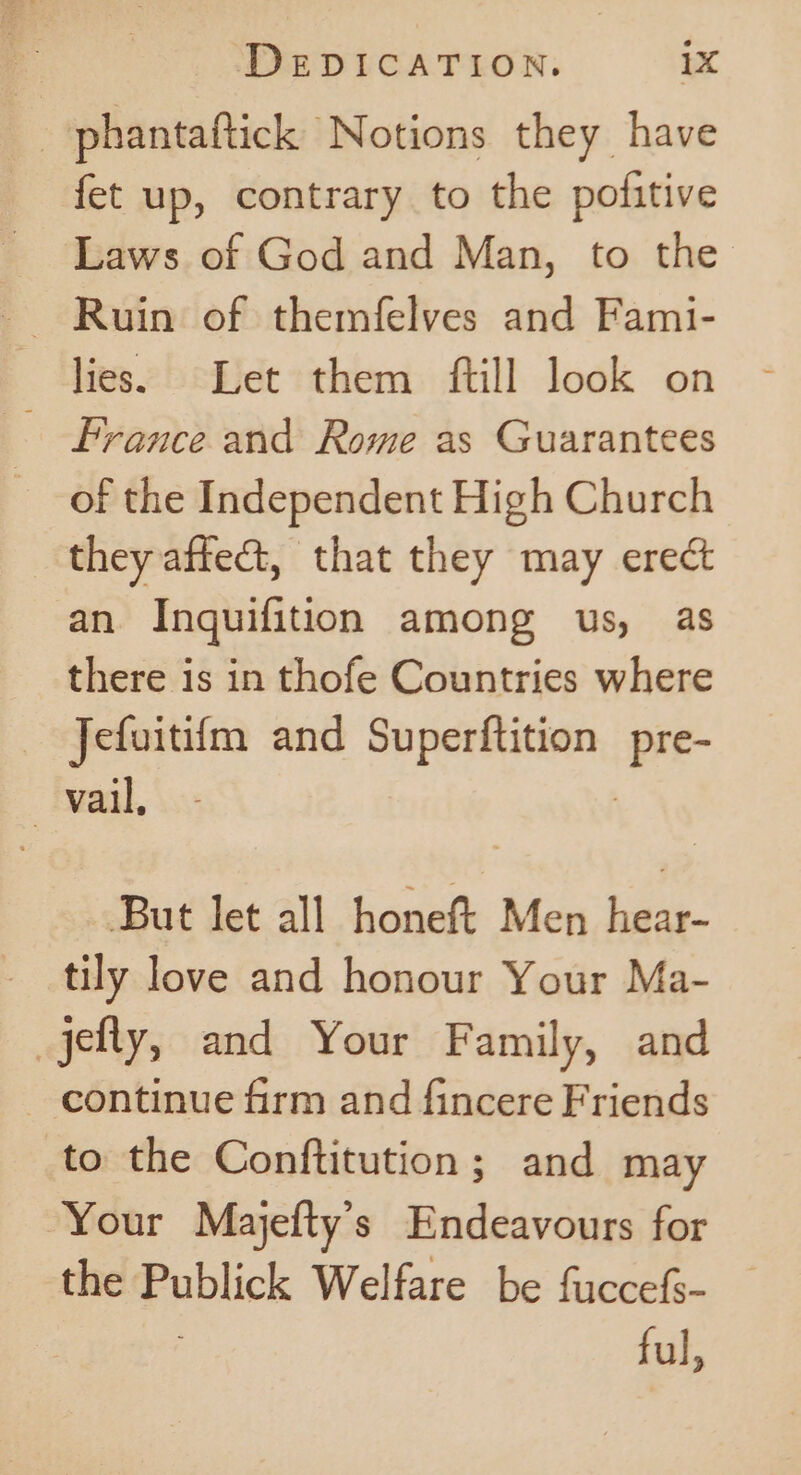 _phantaftick Notions they have fet up, contrary to the pofitive Laws of God and Man, to the lies. Let them ftill look on France and Rome as Guarantees of the Independent High Church they afte, that they may erect an Inquifition among us, as there is in thofe Countries where Jefuitifm and Superftition Pre vail, But let all honeft Men hear- tily love and honour Your Ma- jefly, and Your Family, and — continue firm and fincere Friends to the Conftitution; and may Your Majefty’s Endeavours for the ppplick Welfare be fuccefs- — ful,