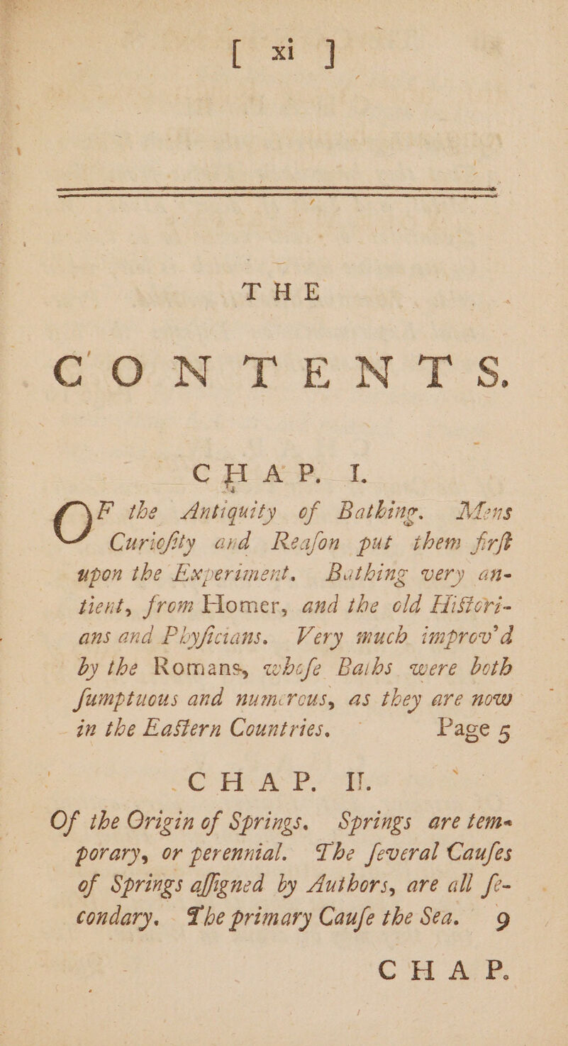 ‘ecaaa i THE CONTENTS. C pa? 1 ea the Antiquity of Bathing. Mons Curiofity cand Reafon put them frft upon the Experiment. Bathing very an- tient, from Homer, and the old Hiftcri- ans and Phyficians. Very much. improv'd by the Romans, whcfe Baibs were both fumptuous and numerous, as they are now in the EaStern Countries. — Page 5 | OC FPA Pe ol Of the Origin of Springs. Springs are tem porary, or perennial. The feveral Caufes of Springs affigned by Authors, are all fe- condary. The primary Caufe the Sea. 9 CHAP.