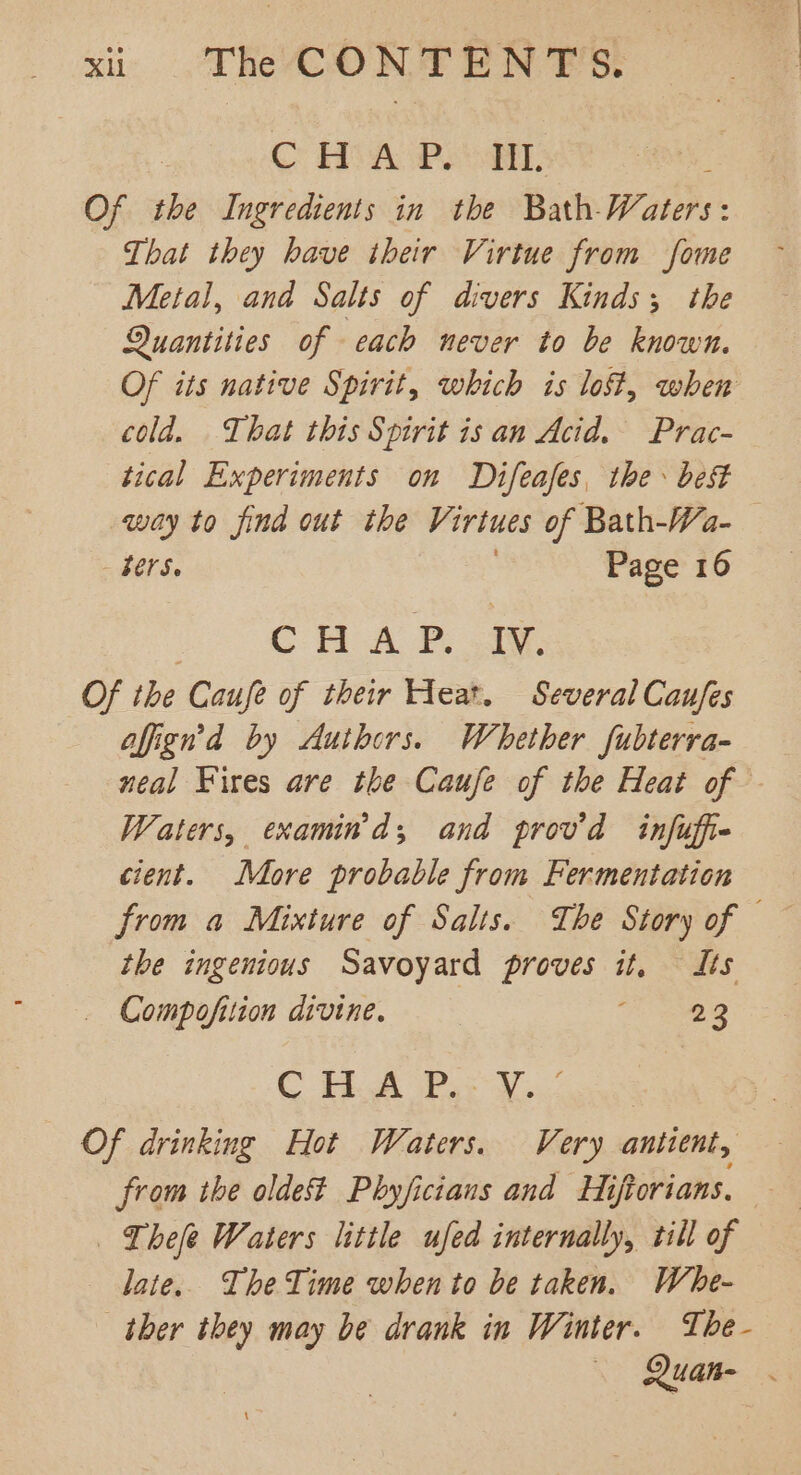 | C HVA Peet, Z Of the Ingredients in the Bath-Waters: That they have their Virtue from fome Metal, and Salts of divers Kinds; the Quantities of each never to be known. Of its native Spirit, which is lost, when cold. That this Spirit is an Acid. Prac- tical Experiments on Difeafes, the best way to find out the Virtues of Bath-Wa- — bers. Page 16 CH ALD, sa: Of the Caufe of their Heat. Several Caufes affign’d by Authors. Whether fubterra- neal Fires are the Caufe of the Heat of Waters, examind; and prov’d infuffie cient. More probable from Fermentation from a Mixture of Salts. The Story of — the ingenious Savoyard digit it, dts _ Compofition divine. 23 C HA Pa V3. Of drinking Hot Waters. Very antient, — from the oldest Phyficians and Hiftorians, — Thee Waters little ufed internally, till of late. The Time when to be taken. Whe- ther they may be drank in Winter. The- Quan- .