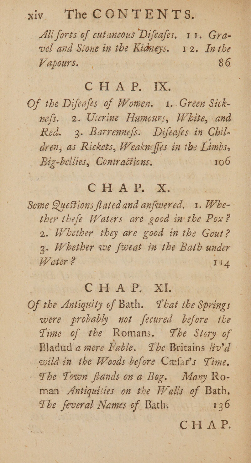 All forts of cutaneous Difeafes. 11. Gra- vel and Sione in the Kidneys. 12. Inthe Vapours. | 86 Cool he, Be Tike Of the Difeafes of Women. 1.-Green Sick- nes. 2. Uterine Humours, White, and Red. 3. Barrennefs. Difeafes in Chil- dren, as Rickets, Weaknef[es in tbe Limbs, Big-bellies, Contractions. 106 © dle Bo BR Some Questions fiated and anfwered. 1. Whe- ther thefe Waters are good in the Pox? 2. Whether they are good in the Gout?2 3. Whether we fweat in the Bath under Water ? ri 4. C Geb As Py Xd. ; Of the Antiquity of Bath. That the Springs were probably not fecured before the Time of the Romans. Ihe Story of Bladud a mere Fable. The Britains liv’d wild in the Woods before Ceefar’s Time. The Town frands ona Bog. Many Ro- man Antiquiiies on the Walls of Bath. The feveral Names of Bath. 136