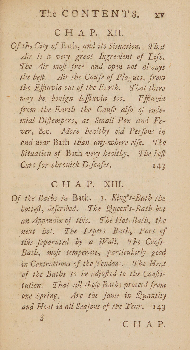 GiB Ay PX LT. Of the City of Bath, and ats Situation.. That Ar is a very great Ingredient of Life. | The Air moft free and open not always ’ the beft. Aur the Caufe of Plagues, from the Ejffiuvia out of the Earth. That there may be benign Effiuvia too. Effiuvia Jism the Earth the Caufe alfo of ende- mial Diftempers, as Small-Pox and Fe- ver, 8c. More healthy old Perfons in and near Bath than any-where elfe. The Situation of Bath very healthy, The beft Cure for chronick Difeafes. 143 Ca Pe TT Of the Baths in Bath. 1. King’s-Bath the hottef, defcrived. The Queen’s-Bath but an Appendix of this. The Hot-Bath, the next bot, The Lepers Bath, Part of this fepavated by a Wall. The Crofs- Bath, moft temperate, particularly good in Contraétions of the Tendons. The Heat of the Baths to be odjufied to the Confit- tution. That all thefe Baths proceed from one Spring. Are the fame in Quantity and Heat in all Seafons of the Year. 149 : ce ae