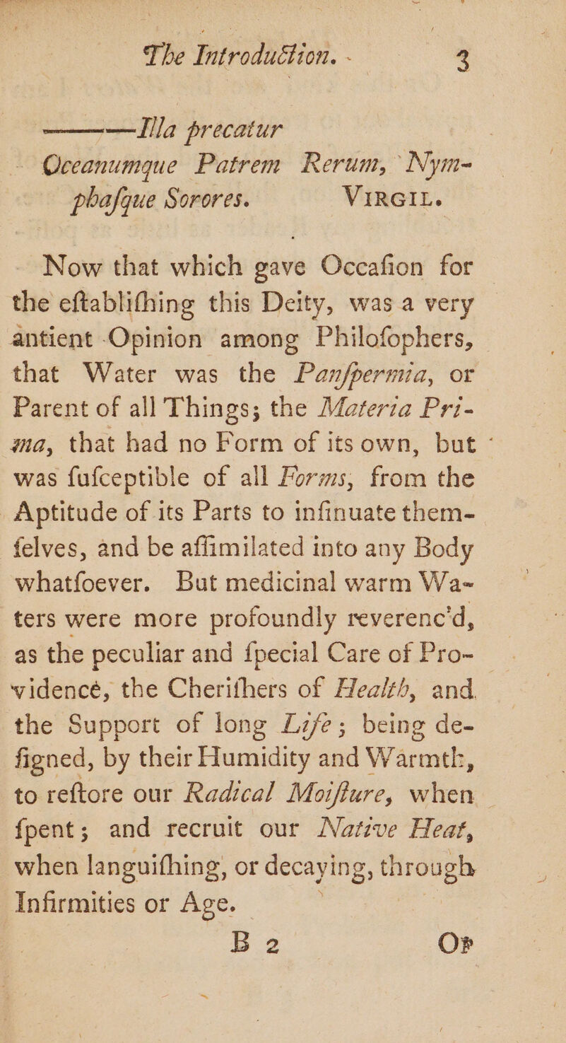 The DPurodbition. ; * —Illa precatur - Occanumque Patrem Rerum,’ Nym- poafque Sorores. VIRGIL. Now that which gave Occafion for the eftablithing this Deity, was. a very — antient Opinion among Philofophers, that Water was the Pan/permia, or Parent of all Things; the Marerza Pri- ma, that had no Form of its own, but ° was fufceptible of all Forms, from the Aptitude of its Parts to infinuate them- felves, and be affimilated into any Body whatfoever. But medicinal warm Wa- ters were more profoundly reverenc’d, as the peculiar and {pecial Care of Pro- , vidence, the Cherifhers of Healt, and the Support of long Life; being de- figned, by their Humidity and Warmth, to reftore our Radical Moifture, when fpent; and recruit our Native Heat, when languifhing, or decaying, through Infirmities or Age. B 2 Or