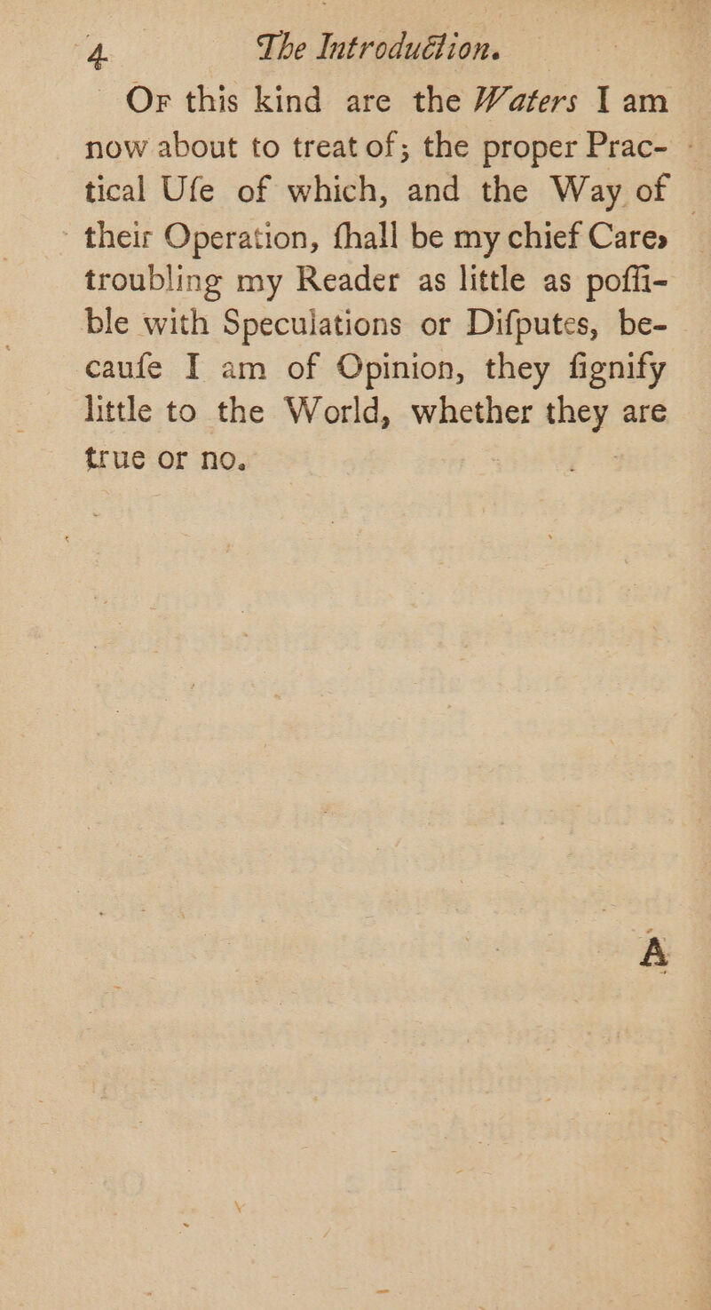 Or this kind are the Waters I am now about to treat of; the proper Prac- ~ tical Ufe of which, and the Way of | their Operation, fhall be my chief Cares troubling my Reader as little as poffi- ble with Speculations or Difputes, be-~ caufe I am of Opinion, they fignify little to the World, whether pea are true or no.