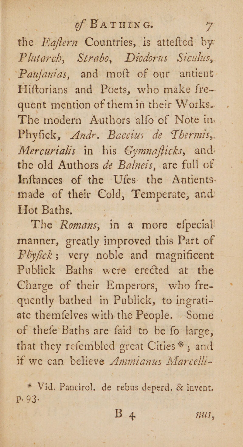 the Eaflern Countries, is attefted by Plutarch, Strabo, Diodorus Siculus,. ~Paufanias, and moft of our antient Hiftorians and Poets, who make fre- quent mention of them in their Works. The modern Authors alfo of Note in. Phyfick, Andr. Bacctus de Thermts,. Mercurials in his Gymnafticks, and: the old Authors de Balneis, are full of Inftances of the Ufes the Antients- “made of their Cold, Temperate, and Hot Baths, | The Romans, in a more efpecial manner, greatly improved this Part of Pbhyfick; very noble and magnificent Publick Baths were erected at the Charge of their Emperors, who fre- quently bathed in Publick, to ingratt- _ ate themfelves with the People. Some | of thefe Baths are faid to be fo large, that they refembled great Cities * ; and if we can believe Ammianus Marcelhi- * Vid. Panciro]. de rebus deperd, &amp; invent. P. 93: Le thee nus,