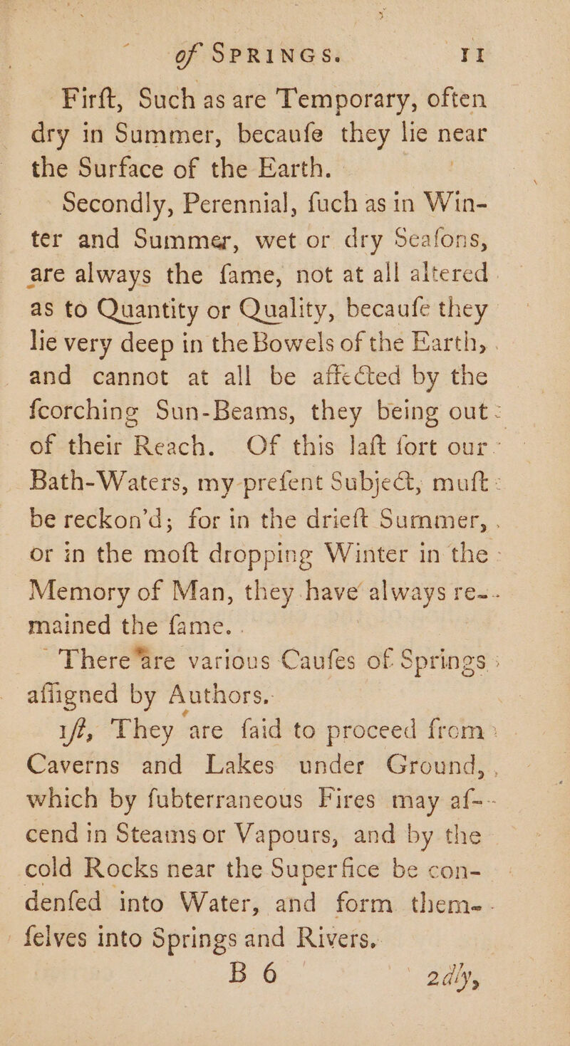 _ Firft, Such as are Temporary, often dry in Summer, becaufe they lie near the Surface of the Earth. | Secondly, Perennial, fuch as in Win- ter and Summer, wet or dry Seafons, are always the fame, not at all altered as to Quantity or Quality, becaufe they lie very deep in the Bowels of the Earth, | and cannot at all be affected by the fcorching Sun-Beams, they being out: Bath-Waters, my prefent Subje@, muft - be reckon’d; for in the drieft Summer, . or in the moft dropping Winter in the - Memory of Man, they. ics 2 always re~.. mained the fame. . There“are various Caufes of Springs ; affigned by Authors. | iff, They ‘are faid to proceed from» . Caverns and Lakes under Ground, , which by fubterraneous Fires may af-~ cend in Steams or Vapours, and by the cold Rocks near the Super fice be con- denfed into Water, and form. them-- _felves into Springs and Rivers, B 6 2dly,