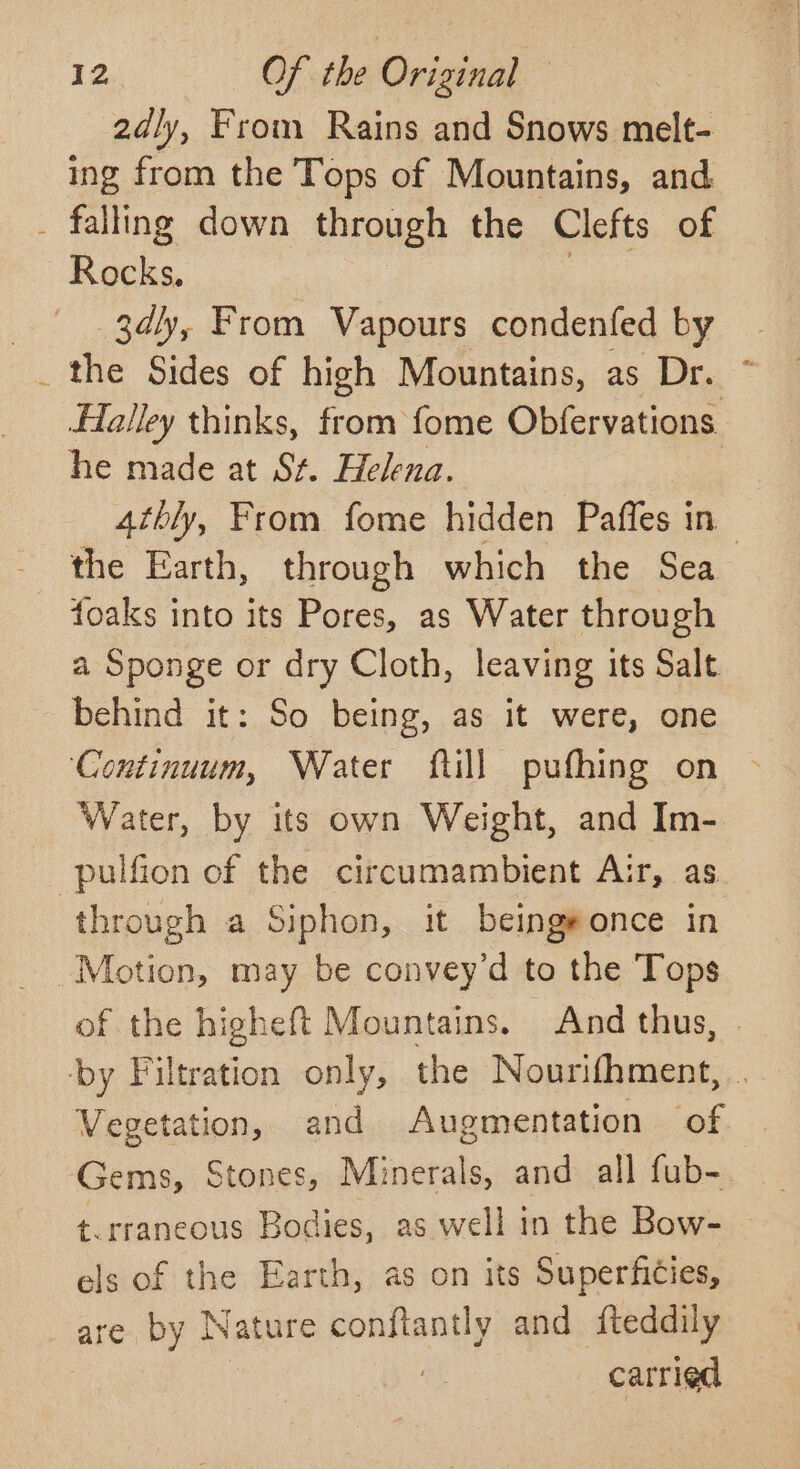 2dly, From Rains and Snows melt- ing from the Tops of Mountains, and _ falling down through the Clefts of Rocks. |. 3dly, From Vapours condenfed by _ the Sides of high Mountains, as Dr. * ffalley thinks, from fome Obfervations. he made at St. Helena. 4thly, From fome hidden Paffes in the Earth, through which the Sea foaks eg its Pores, as Water through a Sponge or dry Cloth, leaving its Salt behind it: So being, as it were, one ‘Continuum, Water fill pufhing on > Water, by its own Weight, and Im- -pulfion of the circumambient Air, as through a Siphon, it beingeonce in Motion, may be convey’d to the Tops of the higheft Mountains. And thus, by Filtration only, the Nourifhment, . Vegetation, and Augmentation of Gems, Stones, Minerals, and all fub- t.rraneous Bodies, as well in the Bow- els of the Earth, as on its Superfities, are by Nature conftantly and fteddily carried