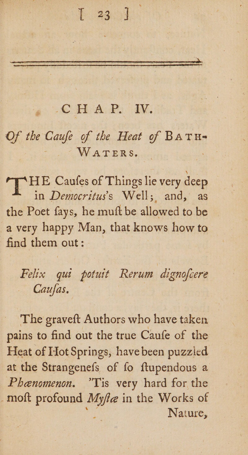 baad » CHAP. W. Of the Caufe of the Heat of BATUs- neti WRB Se ; oe ue Caufes of Things lie very ct in Democrituss Well; and, as the Poet fays, he muft be allowed to be _a very happy Man, that knows how to find them out: Felix qut potuit Rerum dignofcere Caufas. The graveft Authors who have taken pains to find out the true Caufe of the Heat of Hot Springs, havebeen puzzled at the Strangenefs of fo ftupendous a Phenomenon. Tis very hard for the _moft profound yo fac in the Works of Nature,