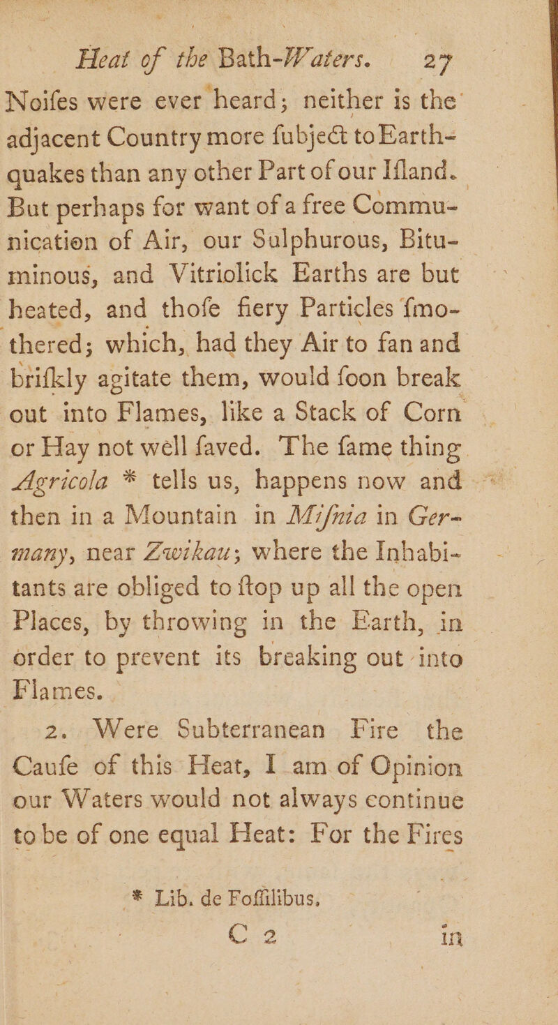 Noifes were ever heard; neither is the’ adjacent Country more fubject toEarth- quakes than any other Part of our Ifland. But perhaps for want ofa free Commu- nication of Air, our Sulphurous, Bitu- minous, and Vitriolick Earths are but heated, and thofe fiery Particles {mo- ‘thered; which, had they Air to fan and brifkly agitate them, would foon break out into Flames, like a Stack of Corn or Hay not well faved. The fame thing then in a Mountain in M7/uza in Ger- many, near Zwikau,; where the Inhabi- tants are obliged to {top up all the open Places, by throwing in the Earth, in order to prevent its breaking out into Flames. . | | 2. Were Subterranean Fire the Caufe of this Heat, I am of Opinion our Waters would not always continue to be of one equal Heat: For the Fires -® Lib. de Foffiilibus, C2 in
