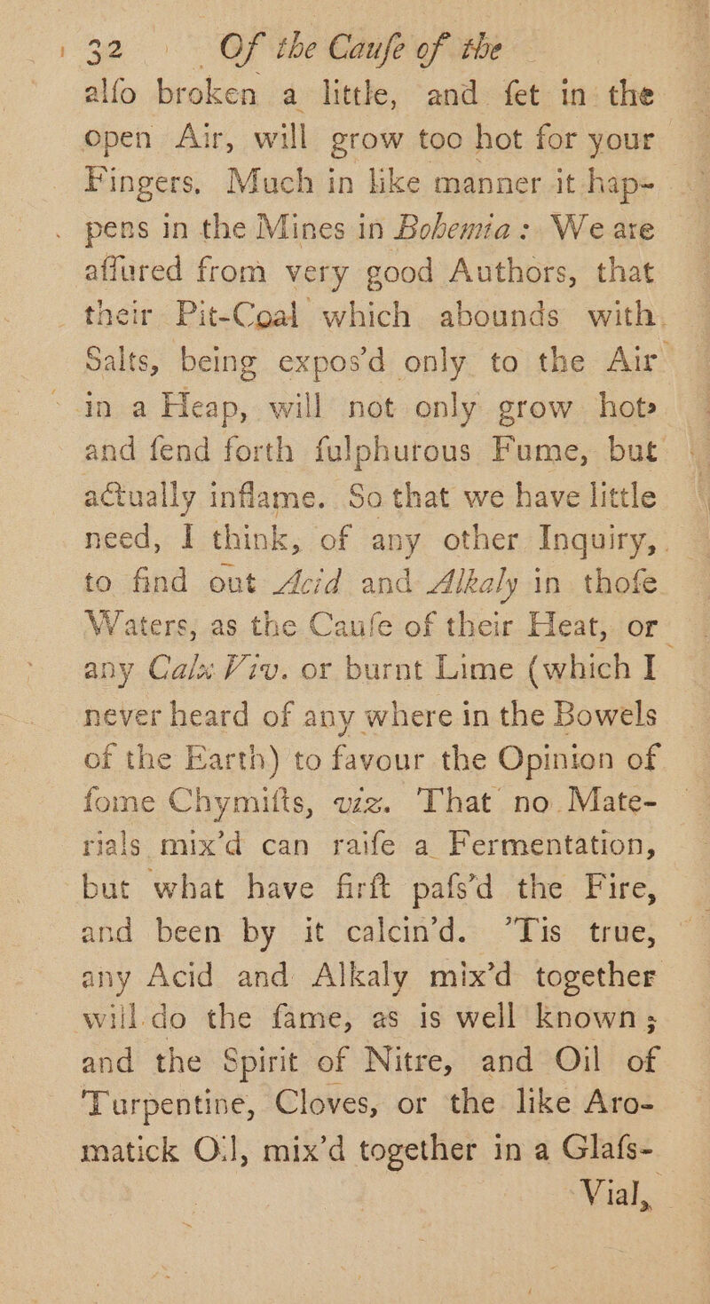 alfo broken a little, and fet in the open Air, will grow too hot for your Fingers, Much in like manner it hap= pens in the Mines in Bohemia: We are affured from very good Authors, that their Pit-Coal which abounds with. Salts, being expos’d only to the Air ~ in a Heap, will not only grow. hot» and fend forth fulphurous Fume, but actually inflame. So that we have little suas I think, of any other Inquiry, o find out Acid and Alkaly in thofe soa as the Caule of their Heat, or any Calx Viv. or burnt Lime (which I never heard of any where in the Bowels of the Earth) to Fagen the Opinion of fome Chymitts, wz. That’ no.Mate- — rials mix’d can raife a Fermentation, but what have firft pafs’d the Fire, and been by it calcin'd. “Tis true, any Acid and Alkaly mix’d together will do the fame, as is well known; and the Spirit of Nitre, and Oil of Turpentine, Cloves, or the like Aro- matick O.], mix’d together in a Glafs- Vial,