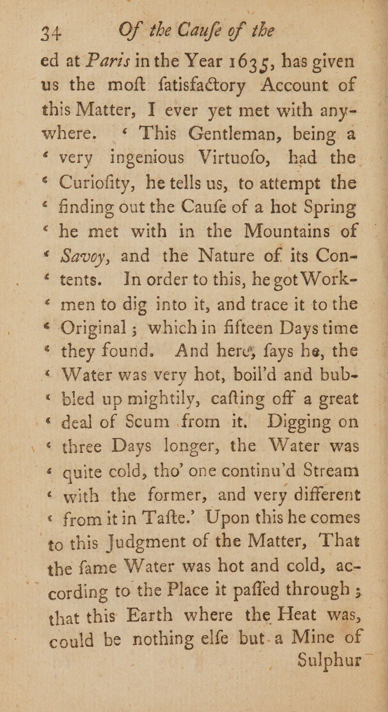 é a &amp; g Curiofity, he tells us, to attempt the finding out the Caufe of a hot Spring he met with in the Mountains of — Savoy, and the Nature of its Con- tents. In order to this, he got Work- men to dig into it, and trace it to the they found. And here, fays he, the led up mightily, cafting off a great deal of Scum from it. Digging on quite cold, tho’ one continu ‘d Stream with the former, and very different from itin Tafte.’ Upon this he comes Sulphur —