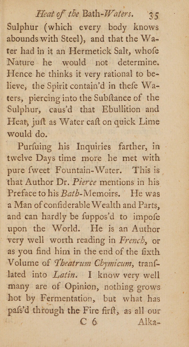 Sulphur (which every body knows abounds with Steel), and that the Wa- ter had in it an Hermetick Salt, whofe Nature he would not determine. Hence he thinks it very rational to be- lieve, the Spirit contain’d in thefe Wa- ters, piercing into the Subftance of the Sulphur, caus d_ that Ebullition and Heat, juft as Water caft on quick Lime would do. Purfuing his Inquiries ee im - twelve Days time more he met with - pure {weet Fountain-Water. ‘This is_ that Author Dr. Pzerce mentions in his - Preface to his Bathb-Memoirs. | He was a Man of confiderable Wealth and Parts, and can hardly be fuppos’d to impofe upon the World. He is an Author very well worth reading in French, or as you find him in the end of the fixth Volume of Theatrum Chymicum, tranf- lated into Latin. I know very well many are of Opinion, nothing grows — hot by Fermentation, but what has | — thiough the Fire firft, as all our , C6 Alka-