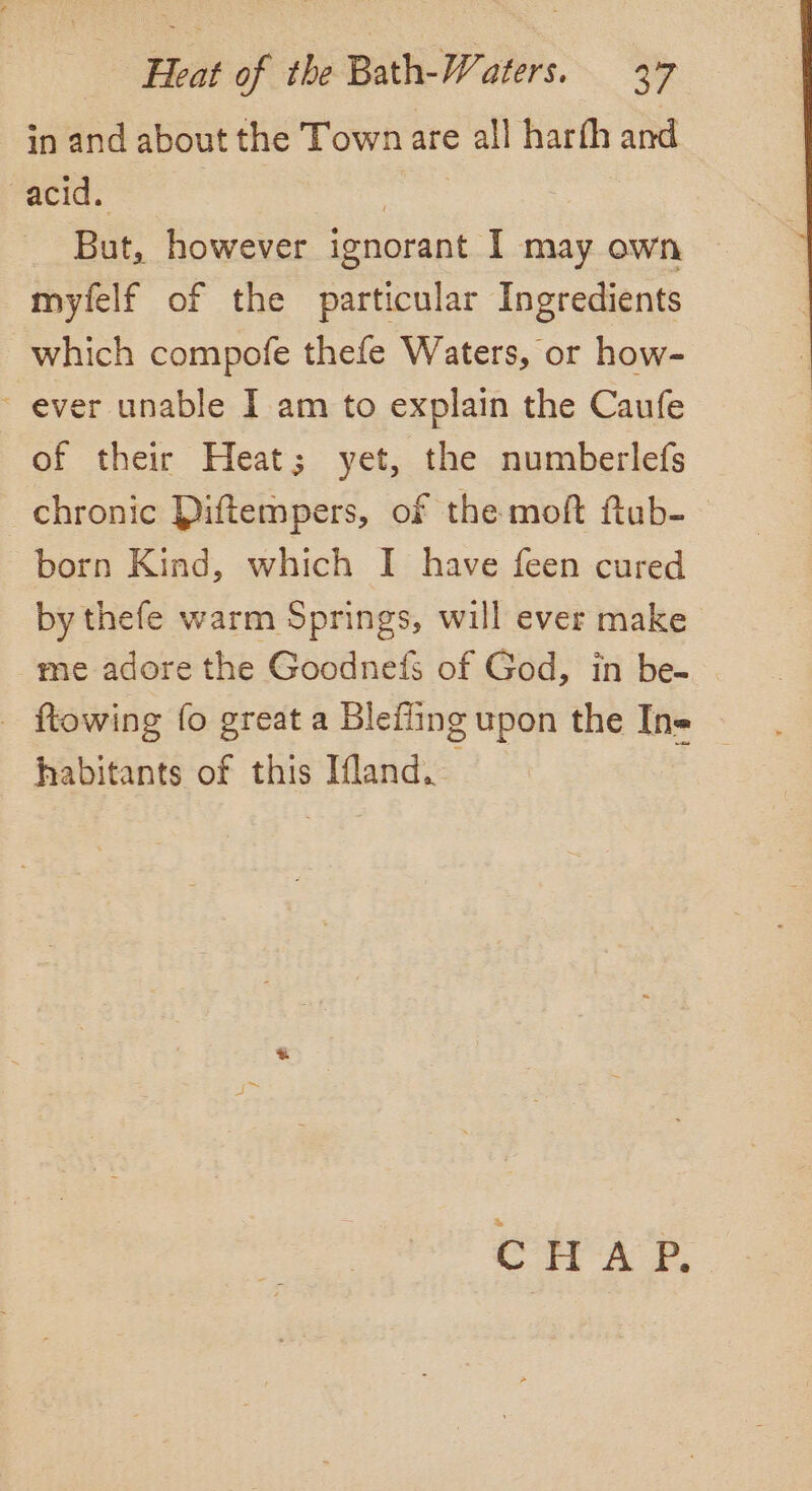 in and about the Town are all harfh and acid. But, however ignorant. I may own myfelf of the particular Ingredients which compofe thefe Waters, or how- ~ ever unable I am to explain the Caufe of their Heat; yet, the numberlefs chronic Diftempers, of the moft ftub- born Kind, which I have feen cured by thefe warm Springs, will ever make me adore the Goodnefs of God, in be- ftowing fo great a Blefling upon the Ine ~ habitants of this Ifland. CHAP,