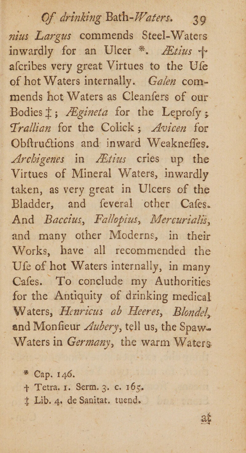 nius Largus commends Steel-Waters inwardly for an Ulcer *. AXtius + afcribes very great Virtues to the Ule of hot Waters internally. Ga/en com- -mends hot Waters as Cleanfers of our Bodies}; /Zgineta for the Leprofy; Trallian for the Colick; Avicen for - Obftructions and inward Weakneffes. Archigenes in Aitius cries up the _ Virtues of Mineral Waters, inwardly taken, as very great in Ulcers of the Bladder, and feveral other Cafes. And Bacetus, Fallopius, Mercuriahs, and many other Moderns, in their Works, have all recommended the Ute of hot Waters internally, in many Cafes. ‘To conclude my Authorities for the Antiquity of drinking medical Waters, Henricus ab Heeres, Blondel, and Monfieur Aubery, tell us, the Spawe - Waters in Germany, the warm Waters ” ap 146. + Tetra. r. Serm. 3. ¢. 16s, t Lib. 4. de Sanitat. tuend.