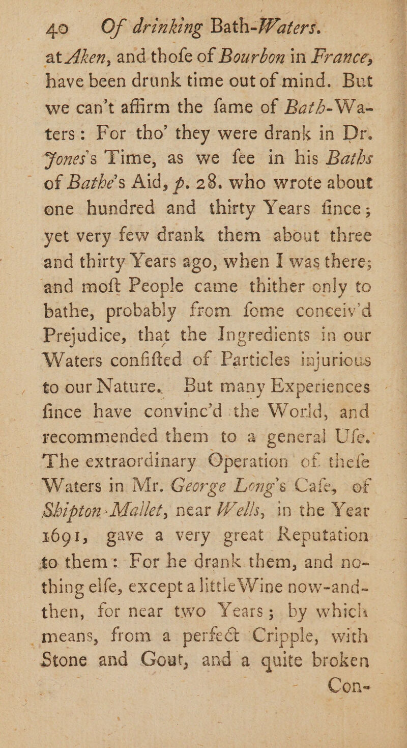 at Aken, and thofe of Bourbon in France, have been drunk time out of mind. But we can’t affirm the fame of Bath-Wa- ters: For tho’ they were drank in Dr. ‘¥oness Time, as we fee in his Baths ~ of Bathe’s Aid, p. 28. who wrote about one hundred and thirty Years fince ; and thirty Years ago, when I was there; and moft People came thither only to bathe, probably from fome coneeiv'd Prejudice, that the Ingredients in our Waters confifted of Particles injurious to our Nature. But many Experiences fince have convine’d the World, and The extraordinary Operation of thefe Waters in Mr. George Long's Cafe, of Shipton-Mallet, near Wells, in the Year 1691, gave a very great Reputation to them: For he drank them, and no- | thing elfe, excepta little Wine now-and- then, for near two Years; by which _means, from a perfect Cripple, with - Cons