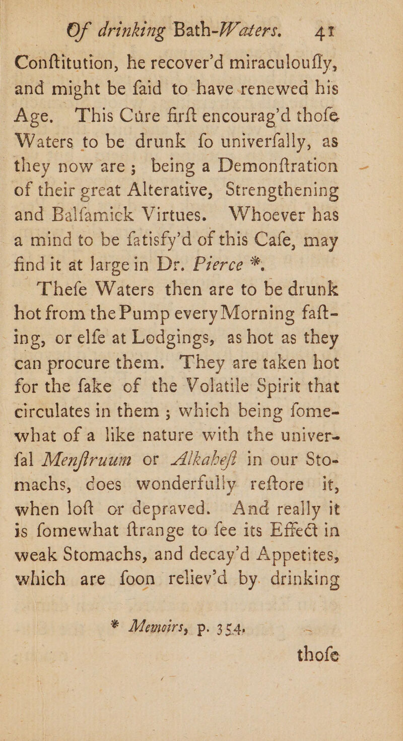 Conttitution, he recover’d miraculoufly, and might be faid to have renewed his Age. This Cure firft encourag’d thofe Waters to be drunk fo univerfally, as they now are; being a Demonftration of their great Alterative, Strengthening and Balfamick Virtues. Whoever has a mind to be fatisfy’d of this Cafe, may find it at Jargein Dr. Prerce *. - Thefe Waters then are to be drunk hot from the Pump every Morning faft- ing, or elfe at Lodgings, as hot as they can procure them. They are taken hot for the fake of the Volatile Spirit that circulates in them ; which being fome- what of a like nature with the univer- fal Menfiruum or Alkabef in our Sto- machs, does wonderfully reftore it, when loft or depraved. And really it is fomewhat ftrange to fee its Effect in weak Stomachs, and decay’d Appetites, which are foon reliev'd by. drinking * Memoirs, p. 354, . thofe