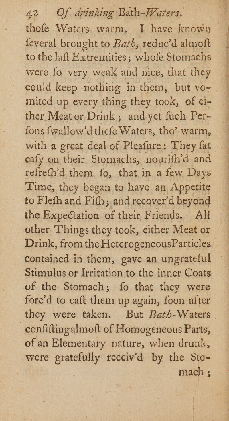thofe Waters warm. I have known feveral broucht to Bath, reduc’d almoft to the laft Extremities; whofe Stomachs were fo very weak and nice, that they could keep nothing in them, but vo- mited up every thing they took, of ci- ther Meat or Drink; and-yet fuch Per- fons {wallow’dthefe Waters, tho’ warm, with a great deal of Pleafure: They fat eafy on their Stomachs, nourifh’d and refre(h’d them, fo, that,in a few Days Time, they began to have. an Appetite to Flefh and Fifh; and recover’d beyond the Expectation of their Friends, All other Things they took, either Meat or Drink, from the HeterogeneousPar ticles contained in them, gave an ungrateful Stimulus or Irritation to the inner Coats of the Stomach; fo that they were forc’d to caft them up again, foon after they were taken. But Bath-Waters | | confiftingalmoft of Homogeneous Parts, of an Elementary nature, when drunk, were gratefully receiv’d by the Sto- mach ;