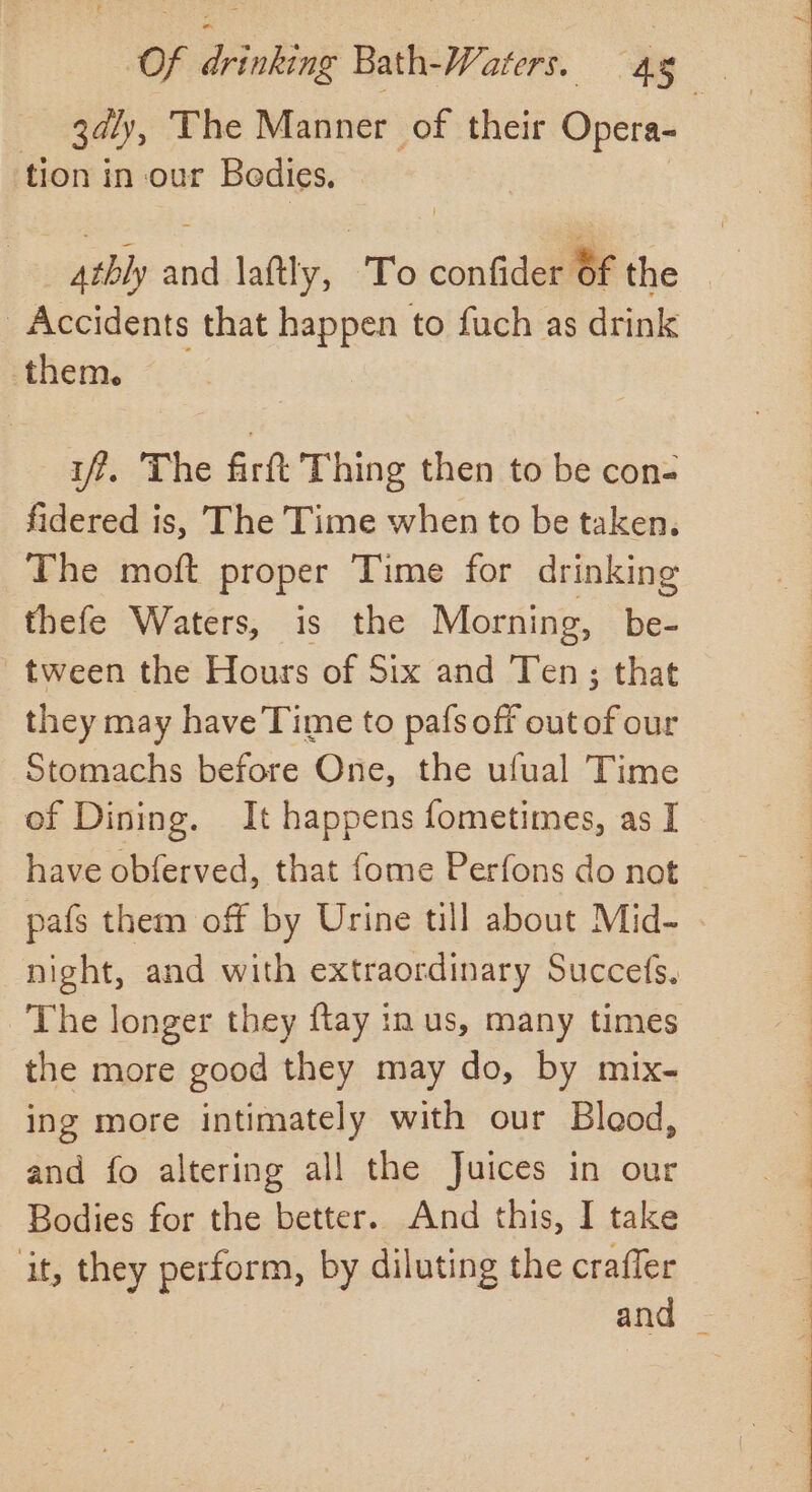 gal , The Manner of their pei tion in our Bodies, 4thly ad laftly, To _— the Accidents that happen to fuch as drink them. if. The firft Thing then to be con- fidered is, The Time when to be taken, The moft proper Time for drinking thefe Waters, is the Morning, be- tween the Hours of Six and Ten ; that they may have Time to pafs afk outatoe Stomachs before One, the ufual Time of Dining. It happens fometimes, as I have obferved, that fome Perfons do not pafs them off by Urine till about Mid- . night, and with extraordinary Succefs. The longer they ftay in us, many times the more good they may do, by mix- ing more intimately with our Blood, and fo altering all the Juices in our Bodies for the better. And this, I take it, they perform, by diluting the crafler and