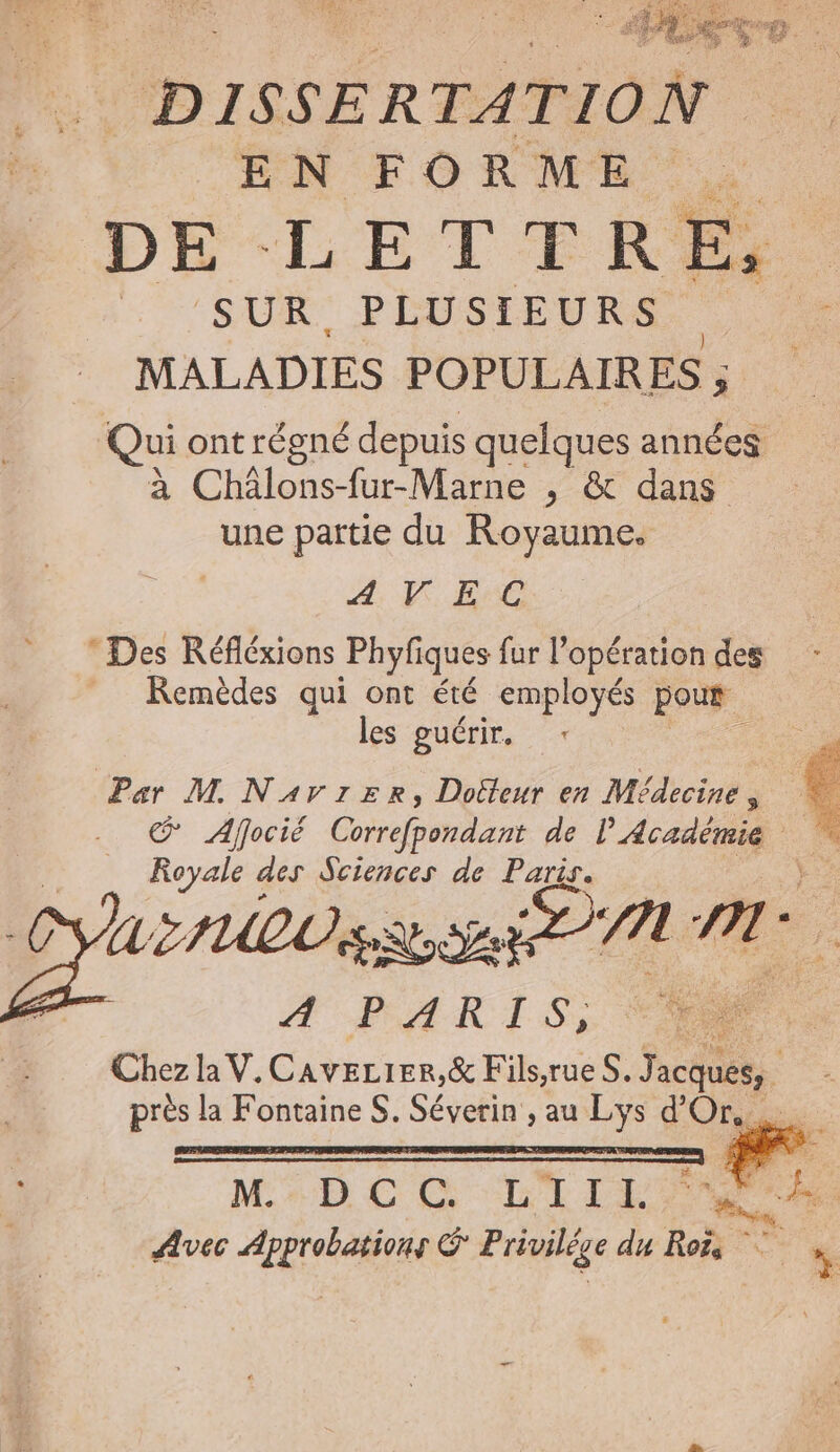 sr . | DISSERTATION EN FORME. DE LETTRE, | SUR PLUSIEURS MALADIES POPULAIRES ; $ Qui ont régné depuis quelques années à Châlons-fur-Marne , &amp; dans une partie du Royaume. 4, VE Des Réfléxions Phyfiques fur l'opération des = Remèdes qui ont été employés pour les guérir. Par M Narzrznr, Doëfleur en Médecines Afocié Correfpmdant de l'Académie . Royale des Sciences de Paris. NUEIUEL se Fe, 7 nr. A LR TSS Chez la V.CaveLier,&amp; Fils,rueS. n. 4 près la Fontaine S. Séverin , au Lys d'Or. MrbCC LILE a Avec Approbations © Privilége du Roës ;