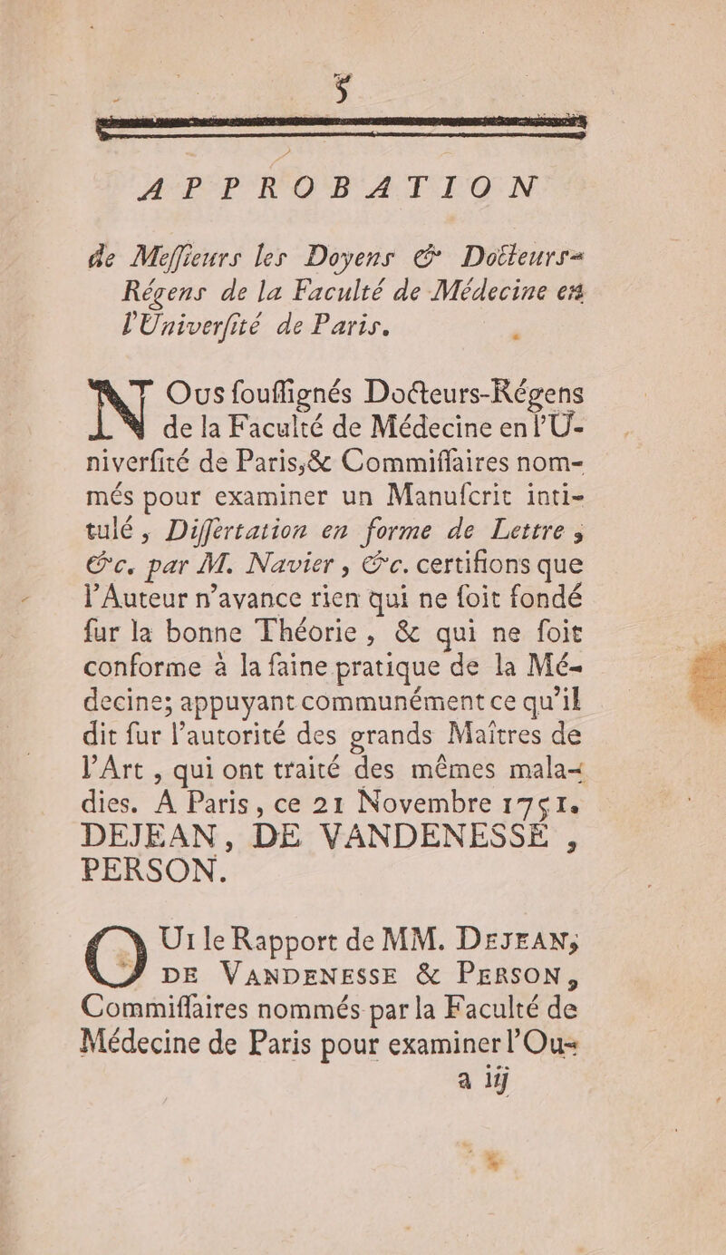 de Meffieurs les Doyens € Dotteurr= Régens de la Faculté de Médecine es l'Univerfité de Paris. ‘ Ous fouflignés Doteurs-Régens de la Faculté de Médecine en l’U- niverfité de Paris;&amp; Commiflaires nom- més pour examiner un Manufcrit inti- tulé, Différtation en forme de Lettre, Sc. par M. Navier , °c. certifions que l’Auteur n'avance rien qui ne {oit fondé fur la bonne Théorie, &amp; qui ne foit conforme à la faine pratique de la Mé- decine; appuyant communément ce qu’il dit fur l’autorité des grands Maïtres de V’Art , qui ont traité des mêmes mala=&lt; dies. À Paris, ce 21 Novembre 1751. DEJEAN, DE VANDENESSE , PERSON. e Ur le Rapport de MM. DEJEAN; &amp;ZJ DE VANDENESSE &amp; PERSON, Commiflaires nommés par la Faculté de Médecine de Paris pour examiner l'Ou= a if
