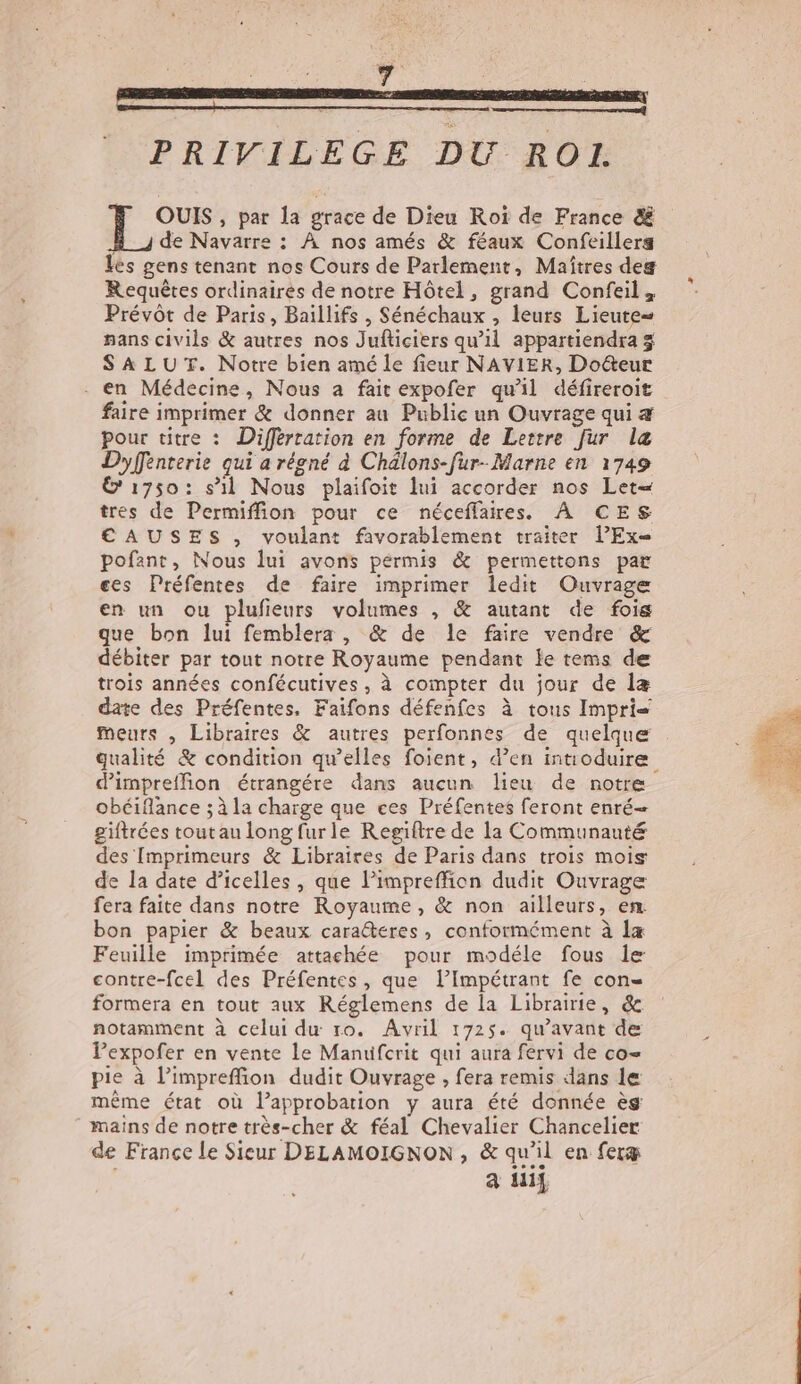 | PRIVILEGE DU ROL. , par la grace de Dieu Roi de France &amp; À _J de Navarre : À nos amés &amp; féaux Confeillers les gens tenant nos Cours de Parlement, Maîtres deg Requêtes ordinaires de notre Hôtel, grand Confeil, Prévôt de Paris, Baillifs , Sénéchaux , leurs Lieute= pans civils &amp; autres nos Jufticiers qu’il appartiendra 3 SALUT. Notre bien amé le fieur NAVIER, Docteur . en Médecine, Nous a fait expofer qu'il défireroit faire imprimer &amp; donner au Public un Ouvrage qui æ Pour titre : Différration en forme de Lertre [ur læ Dyffrenterie qui a réoné à Chälons-fur- Marne en 1749 1750: s’il Nous plaifoit lui accorder nos Let= tres de Permiffion pour ce néceffaires. À CES CAUSES , voulant favorablement traiter l’Ex= pofant, Nous lui avons pérmis &amp; permettons par ces Préfentes de faire imprimer ledit Ouvrage en un ou plufieurs volumes , &amp; autant de fois que bon lui femblera , &amp; de le faire vendre &amp; débiter par tout notre Royaume pendant le tems de trois années confécutives , à compter du jour de læ date des Préfentes, Faifons défenfes à tous Impri meurs , Libraires &amp; autres perfonnes de quelque qualité &amp; condition qu’elles foient, d’en intioduire d’impreffion étrangére dans aucun lieu de notre obéiflance ; à la charge que ces Préfentes feront enré— giftrées tout au long fur le Regiftre de la Communauté des [mprimeurs &amp; Libraires de Paris dans trois mois de la date d’icelles , que l’impreffion dudit Ouvrage fera faite dans notre Royaume, &amp; non ailleurs, en bon papier &amp; beaux caraëtéres, conformément à Îæ Feuille imprimée attachée pour modéle fous le contre-fcel des Préfentes, que lImpétrant fe con formera en tout aux Réglemens de la Librairie, &amp; notamment à celui du 10. Avril 1725. qu'avant de Pexpofer en vente Le Manuifcrit qui aura fervi de co= pie à l’impreffion dudit Ouvrage , fera remis dans le même état où l’approbarion y aura été donnée ès mains de notre très-cher &amp; féal Chevalier Chancelier de France le Sicur DELAMOIGNON, &amp; qu'il en feræ a Hi