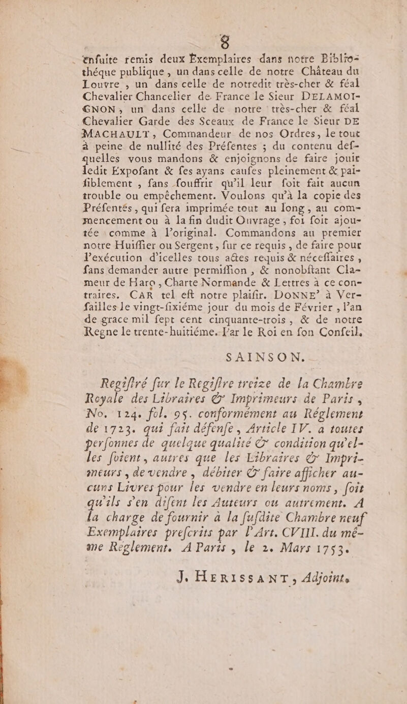 . Enfuite remis deux Exemplaires dans notre Biblro-= théque publique , un dans celle de notre Château du Louvre , un dans celle de notredit très-cher &amp; féal Chevalier Chancelier de. France le Sieur D'ELAMOI- GNON; un dans celle de notre très-cher &amp; féal Chevalier Garde des Sceaux de France le Sieur DE MACHAULT, Commandeur de nos Ordres, le tout à peine de nullité des Préfentes ; du contenu def- quelles vous mandons &amp; enjoignons de faire jouit ledit Expofant &amp; fes ayans caufes pleinement &amp; pai- fiblement , fans fouffrir qu’il leur foit fait aucun trouble ou empêchement. Voulons qu’à la copie des Préfentés, qui fera imprimée tout au long , au com- mencement ou à la fin dudit Ouvrage, foi foit ajou- tée comme à l’original. Commandons au premier notre Huiffier ou Sergent, fur ce requis , de faire pour lexécution d’icelles tous aétes requis &amp; néceflaires , fans demander autre permiffion , &amp; nonobftant Cla- meur de Haro , Charte Normande &amp; Lettres à ce con- traires. CAR tel eft notre plaifir. DONNE? à Ver- failles le vingt-fixiéme jour du mois de Février , l’an de grace mil fept cent cinquante-trois, &amp; de notre Regne le trente-huitiéme. l’ar le Roï en fon Confeil, SAINSON. Regifiré fur le Regifire treize de La Chambre Royale des Libraires © Imprimeurs de Paris, No. 124. fol. 95. conformément au Réglement de 1723. qui fair défenfe, Article IV. à toutes perfonnes de quelque qualité à’ condition qw’el- les foient, autres que les Libraires à Impri- meurs , de vendre , débiter © faire afficher au- cuns Livres pour les vendre en leurs noms, foit qu'ils s’en difent les Auteurs ou autrement. À la charge de fournir à la fufdite Chambre neuf Exemplaires prefcrits par l'Art. CVIII. du mé- me Reglement, A Parts , le 2. Mars 1753. Je HERISSANT, Adjointe