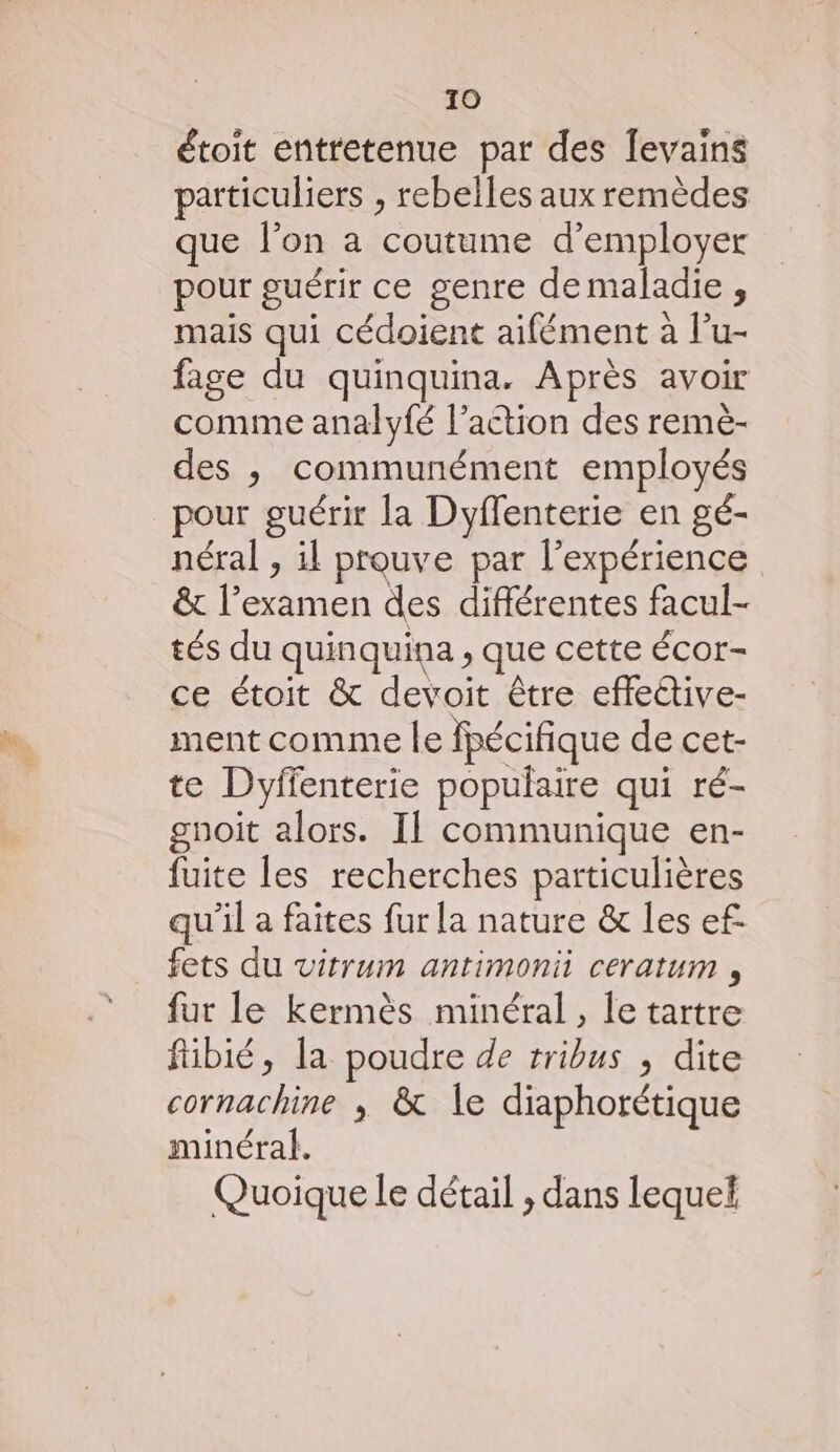 étoit entretenue par des Îevains particuliers , rebelles aux remèdes que l’on a coutume d'employer pour guérir ce genre demaladie , mais qui cédoient aifément à l’u- fage du quinquina. Après avoir comme analyfé l’action des remè- des ,; communément employés _pour guérir la Dyflenterie en gé- nétral , il prouve par l'expérience & l'examen des différentes facul- tés du quinquina ; Que cette ÉCOr- ce étoit & devoit être effeétive- ment comme le fpécifique de cet- te Dyffenterie populaire qui ré- gnoit alors. Il communique en- fuite les recherches particulières qu'il a faites fur la nature & les ef. fets du vitrum antimonii ceratum , fur le kermès minéral, le tartre fibié, la poudre de tribus , dite cornachine ; & le diaphorétique minéral. Quoique le détail , dans lequel