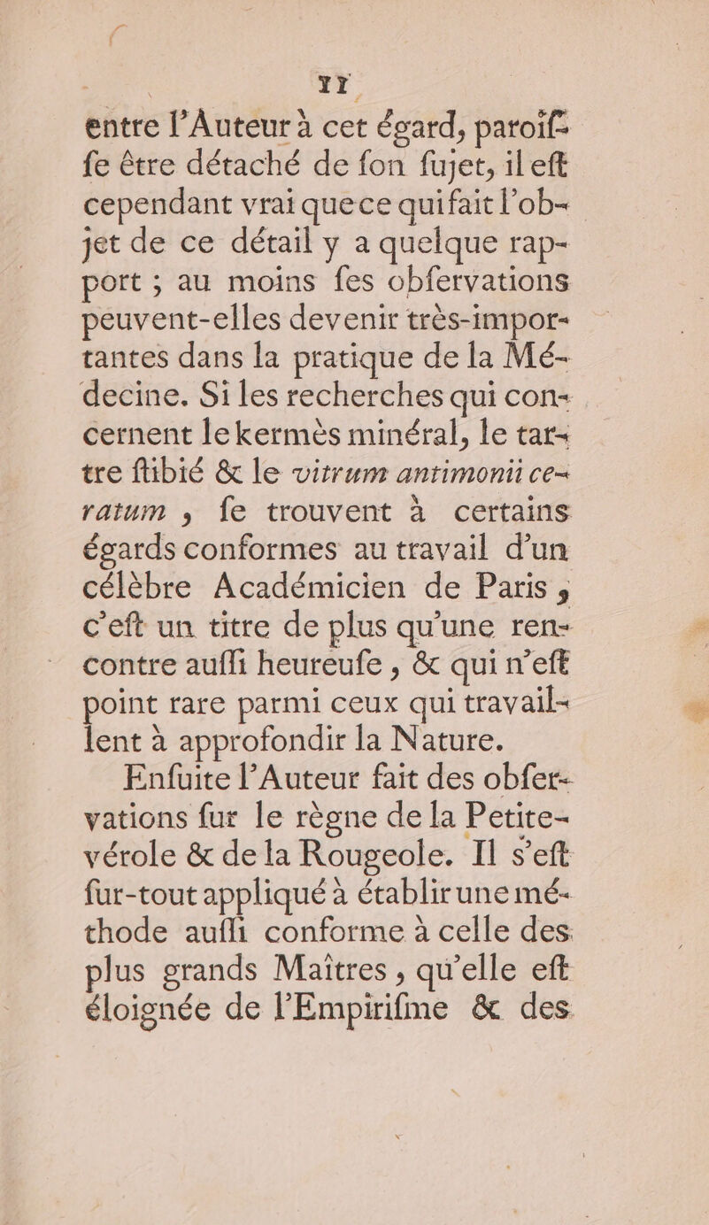 { Yr entre l’Auteur à cet égard, patoif- fe être détaché de fon fujet, ileft cependant vrai quece quifait l’ob- jet de ce détail y a quelque rap- port ; au moins fes obfervations peuvent-elles devenir très-impor- tantes dans la pratique de la Mé- decine. Si les recherches qui con cernent le kermès minéral, le tar- tre ftibié &amp; le vitrum anrimonti ce- ratum ,; fe trouvent à certains égards conformes au travail d’un célèbre Académicien de Paris ; c'eft un titre de plus qu’une ren- contre aufli heureufe , &amp; qui n’eft point rare parmi ceux qui travail lent à approfondir la Nature. Enfuite l’Auteur fait des obfer- vations fur le règne de la Petite- vérole &amp; de la Rougeole. IL s’eft fur-tout appliqué à établir une mé- thode aufli conforme à celle des. plus grands Maïîtres , qu'elle eft éloignée de l'Empirifme &amp; des