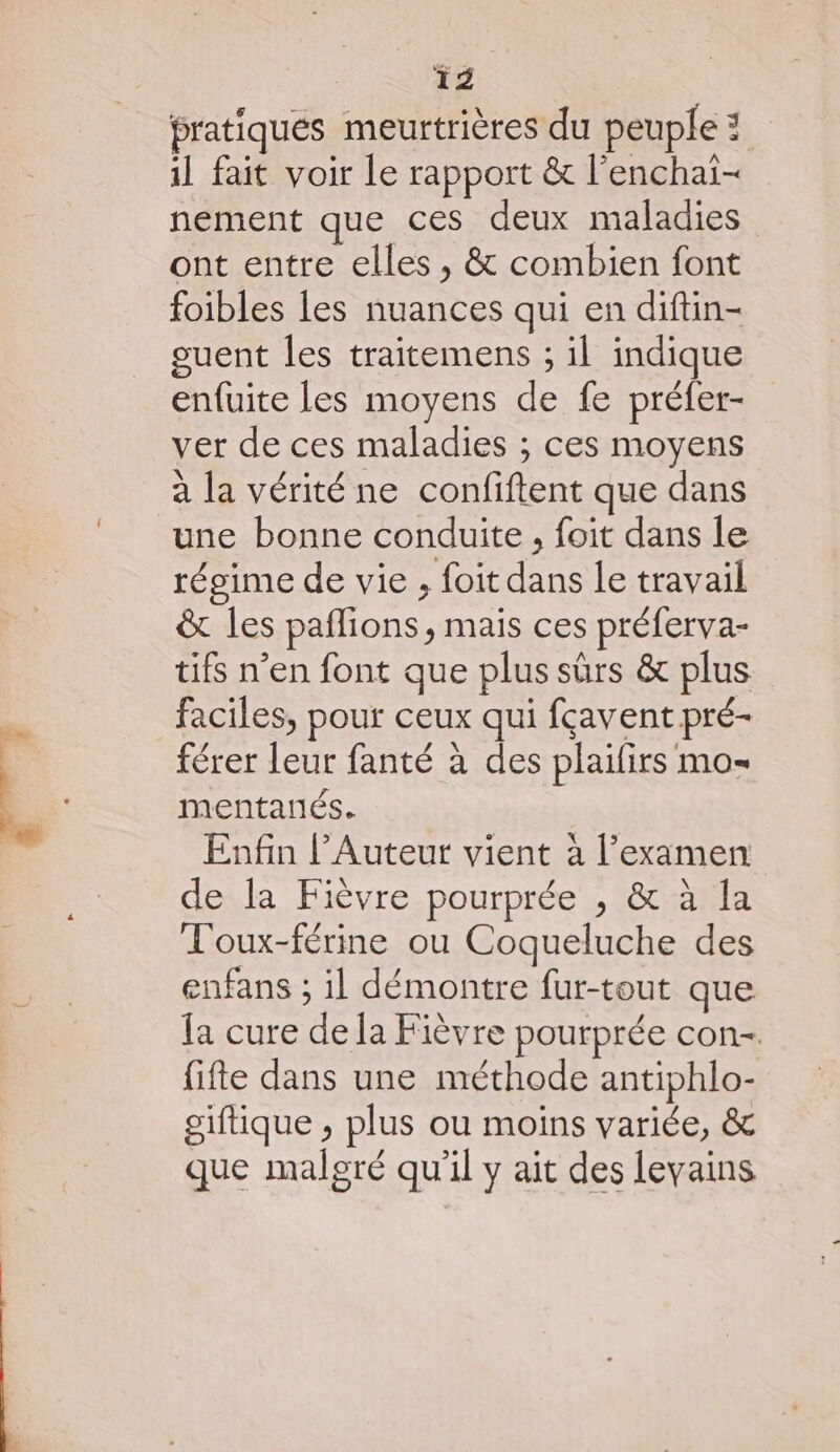 De nu pratiques meurtrières du peuple : il fait voir le rapport &amp; l’enchai- nement que ces deux maladies ont entre elles , &amp; combien font foibles les nuances qui en diftin- guent les traitemens ; il indique enfuite Les moyens de fe préfer- ver de ces maladies ; ces moyens à la vérité ne confiftent que dans régime de vie , foit dans le travail &amp; les paflions, mais ces préferva- tifs n’en font que plus sûrs &amp; plus faciles, pour ceux qui fçavent pré- férer leur fanté à des plaifirs mo mentarés. Enfin l’Auteut vient à l'examen de la Fièvre pourprée , &amp; à la T'oux-férine ou Coqueluche des enfans ; il démontre fur-tout que fa cure de la Fièvre pourprée con- fifte dans une méthode antiphlo- giftique ;, plus ou moins variée, &amp; que malgré qu'il y ait des levains