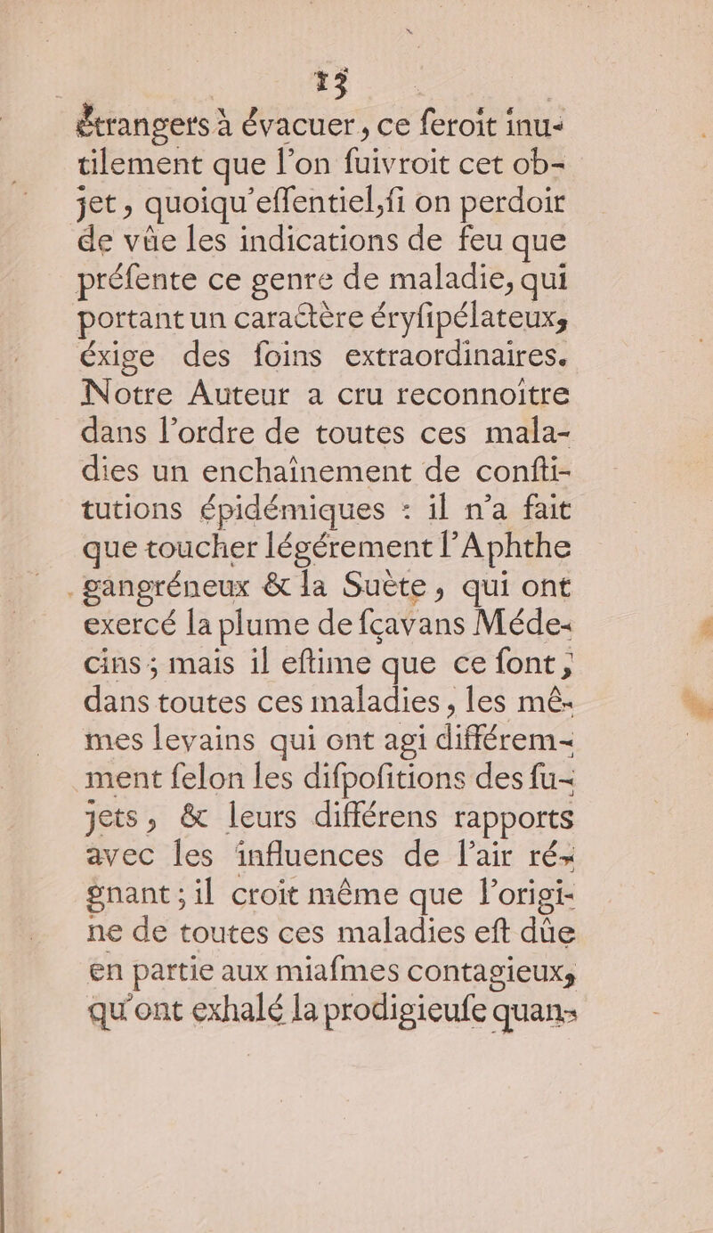 étrangers à évacuer, ce feroit inu- tilement que l'on fuivroit cet ob- jet, quoiqu’effentiel,fi on perdoir de vüûe les indications de feu que préfente ce genre de maladie, qui portant un caractère éryfipélateux;, éxige des foins extraordinaires. Notre Auteur a cru reconnoître dans l’ordre de toutes ces mala- dies un enchaînement de confti- tutions épidémiques : il n’a fait que toucher légérement l’Aphthe ._gangréneux &amp; la Suète, qui ont exercé la plume de fçavans Méde- cins ; mais il eftime que ce font, dans toutes ces maladies , les mê- mes levains qui ont agi différem- ment felon les difpofitions des fu- jets, &amp; leurs différens rapports avec Îles influences de lair ré- gnant ; il croit même que lorisi- ne de toutes ces maladies eft dûe en partie aux miafmes contagieuxs qu'ont exhalé la prodigieufe quan: