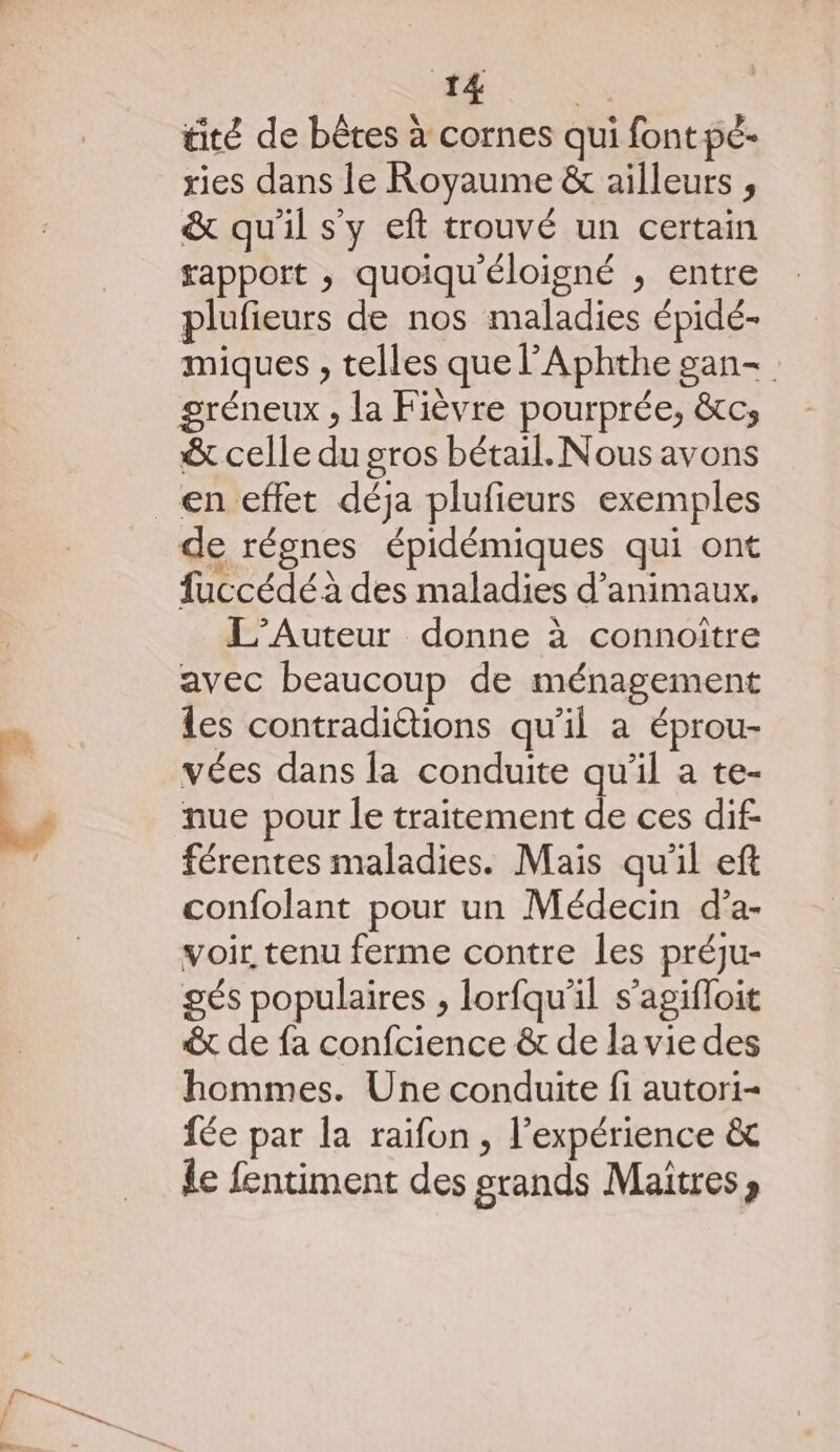 *: gli tité de bêtes à cornes qui font pé- ries dans le Royaume &amp; ailleurs , &amp; qu'il s'y eft trouvé un certain apport , quoiqu'éloigné , entre plufieurs de nos maladies épidé- miques , telles que l'Aphthe gan- &amp; celle du gros bétail. Nous avons de régnes épidémiques qui ont fuccédé à des maladies d'animaux, L’Auteur donne à connoître avec beaucoup de ménagement les contraditions qu'il a éprou- vées dans la conduite qu’il a te- nue pour le traitement de ces dif: férentes maladies. Mais qu'il eft confolant pour un Médecin d’a- voir tenu ferme contre les préju- gés populaires , lorfqu'il s’agifloit € de fa confcience &amp; de la vie des hommes. Une conduite fi autori- fée par la raifon , l'expérience &amp; le fentiment des stands Maitres »