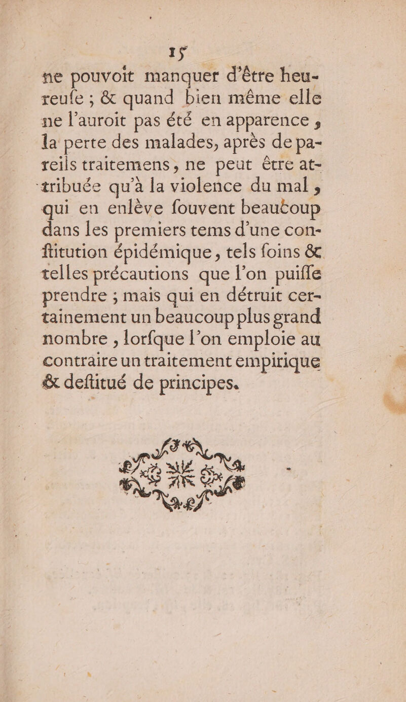 ne pouvoit manquer d’être heu- reufe ; &amp; quand bien même elle ne l’auroit pas été en apparence , la perte des malades, après de pa- reils traitemens, ne peut être at- tribuée qu’à la violence du mal , qui en enlève fouvent beautoup dans les premiers tems d’une con- ftitution épidémique, tels foins &amp; telles précautions que l’on puifle prendre ; mais qui en détruit cer- tainement un beaucoup plus grand nombre , lorfque l’on emploie au contraire un traitement empirique &amp; deftitué de principes. pATEX