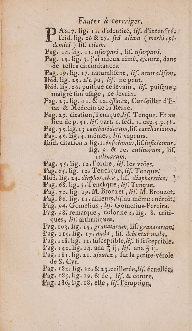 Fautes a cerrriger. ÀG.7.lig. 11, d'identité, Lif. d'intenfité, : Ibid. lig. 26 &amp; 27. fed aliam ( morbi epi- _.demici ) lif. etiam. Pag, 14. lig. 11. ufurpari , lif. ufurpaut. Pag. 15.lig. 3. j'ai mieux aimé, ajoutez, dans de telles circonftances. Pag. 19. lig. 17. naturalifent , l3f. neutralifenr. Æbid. lig.2$.n'apu, if. ne peut. Ibid. lig.26. puifque celevain, Zf. puifque; malgré fon ufage, celevain, Pag. 23. ig.r1.&amp; 12. effacez, Confeiller d’E- tat &amp; Médecin de la Reine, Pag. 29. citation, Tenkque,/if. Tenque. Et au lieu dep. sr. /2f. part. 1. fect, 1. cap.s.p.58. Pag. 35.lig.13 cantharidarum,lif. cantharidum. Pag. 45. lig. 4. mêmes, /if. vapeurs. Ibid, citation a lig.r. énficiamus, if énficiamur. Hg. 9. &amp; 10. culinorum, lif, culinarum. Pag. 55. lig. 12. l’ordre, lif. les voies. . Pag. 65. lig. 12. Tenckque, /;f. Tenque. Ebid, lig. 24. diaphoretica , lif, diaphoreticos ° Pag. 68.lig. 3. Tenckque, /7f. Tenque, Pag. 72. lig. 19. M. Bronzet, if. M. Brouzet. | Pag. 86. lig. 11. ailleurs,/if.au même endroit. | Pag. 94. Gomelius , /f. Gometius-Pereira. Pag. 98: remarque, colonne x, lig. 8. criti= ques, lif. arthritiques. Pag. 103. lig, 15. granatarum, lil. granatorum: Pag. 115.lig, 17. mala , li. debentur mala. Pag.128.lig. 12. fufceptible,lif. fi fufceptibles Pag. 142.lig. 14. ana 3 ij, lf. ana 3 ij. Pag. 181.lig. 21. ajoutez , furla petite-vérole de S. Cyr. Pag. 182. lig. 22. &amp; 23.cuillerée,/if. écuelléce Pag. 185. lig. 19. &amp; de, lif. &amp; contre, Pag. 186. Jig. 18, elle , /if. léruption