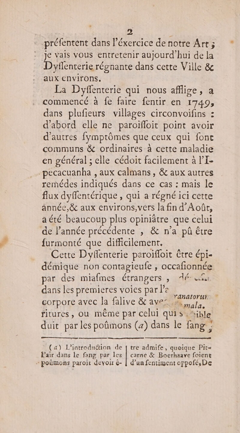 4 préfentent dans l’éxercice de notre Art ; je vais vous entretenir aujourd'hui de la Dyflenterie régnante dans cette Ville &amp; aux environs, FA Dyffenterie qui nous affige, a commencé à fe faire fentir en 1749, dans plufieurs villages circonvoifins : d'abord elle ne paroifloit point avoir d'autres fymptômes que ceux qui font communs &amp; ordinaires à cette maladie en général ; elle cédoit facilement à l’I- pecacuanha , aux calmans, &amp; aux autres rermédes indiqués dans ce cas : mais le flux dyfentérique , qui a régné ici cette année, &amp;c aux environs, vers la fin d’Août, a été beaucoup plus opiniâtre que celui de l’année précédente , &amp; n'a pû être furmonté que difficilement. Cette Dyfenterie paroïfloit Ctre épi- démique non contagieufe , occafionnée par des miafmes étrangers , ilérèéa dans les premieres voies par la het: corpore avec la falive &amp; avec ne ritures, ou même par celui qui s :“ible . duit par les poñmons (4) dans le fang : (a) L’'introdu&amp;ion de [ tre admife, quoique Pit= Pair dans le fang par les | carne &amp; Boerhaave foiene + poëmons paroït devoir &amp;- | d’un fentiment oppoféDe +