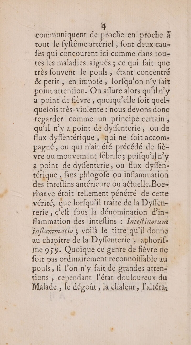 L « communiquent de proche en proche à tout le fyftême artériel , font deux cau- fes qui concourent ici comme dans tou tes les maladies aiguës ; ce qui fait que très fouvent le pouls, étant concentré &amp; petit, en impofe, lorfqu'on n° y fait point attention. On aflure alors qu'iln’y a point de fièvre, quoiqu’elle foit quel- quefois très- tn de - nous devons donc repardèr comme un principe certain s qu'il n’y a point de dyfenterie, ou de flux dyfentérique : qui ne foit accom« pagné , ou qui n'ait été précédé de fiè= vre ou mouvement fébrile; puifqu’il n’y a point de dyffenterie, ou flux dyflen- térique , fans phlogote ou inflammation des ati antérieure ou actuelle. Boe= rhaave étoit tellement pénétré de cette VCTité, que lorfqu'il traite de la Dyfen- terie, C ft fous la dénomination d’in- flammation des inteflins : /rteftinorum inflammatio ; voila le titre qu’il donne au chapitre de la Dyffenterie , aphorif- me 959. Quoique ce genre de fièvre ne foit Fe ordinairement reconnoiffable au pouls , fi l’on n'y fait de grandes atten- tions , cependant l’état douloureux du Malhde, le dépoûr, la chaleur, laltéras